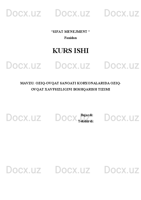 “SIFAT MENEJMENT “ 
Fanidan
 
KURS ISHI
 
 
 
 
 
MAVZU:  OZIQ-OVQAT SANOATI KORXONALARIDA OZIQ-
OVQAT XAVFSIZLIGINI BOSHQARISH TIZIMI
 
  
 
 Bajardi:
      Tekshirdi:  