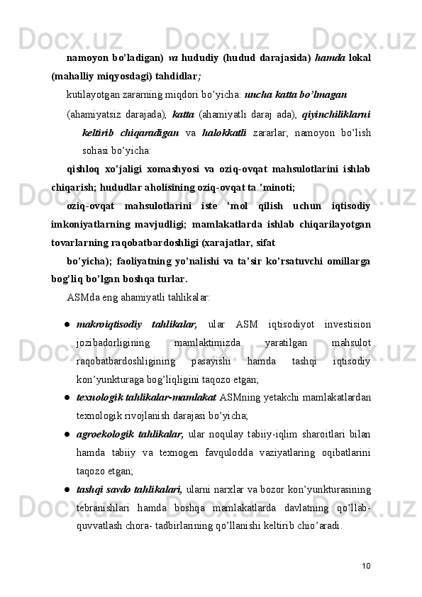 namoyon bo’ladigan)   va   hududiy  (hudud darajasida)   hamda   lokal
(mahalliy miqyosdagi) tahdidlar ;
kutilayotgan zararning miqdori bo’yicha:  uncha katta bo’lmagan
(ahamiyatsiz   darajada),   katta   (ahamiyatli   daraj   ada),   qiyinchiliklarni
keltirib   chiqaradigan   va   halokkatli   zararlar;   namoyon   bo’lish
sohasi bo’yicha:
qishloq   xo’jaligi   xomashyosi   va   oziq-ovqat   mahsulotlarini   ishlab
chiqarish; hududlar aholisining oziq-ovqat ta ’minoti;
oziq-ovqat   mahsulotlarini   iste   ’mol   qilish   uchun   iqtisodiy
imkoniyatlarning   mavjudligi;   mamlakatlarda   ishlab   chiqarilayotgan
tovarlarning raqobatbardoshligi (xarajatlar, sifat
bo’yicha);   faoliyatning   yo’nalishi   va   ta’sir   ko’rsatuvchi   omillarga
bog’liq bo’lgan boshqa turlar.
ASMda eng ahamiyatli tahlikalar:
● makroiqtisodiy   tahlikalar,   ular   ASM   iqtisodiyot   investision
jozibadorligining   mamlaktimizda   yaratilgan   mahsulot
raqobatbardoshligining   pasayishi   hamda   tashqi   iqtisodiy
kon’yunkturaga bog’liqligini taqozo etgan;
● texnologik tahlikalar-mamlakat  ASMning yetakchi mamlakatlardan
texnologik rivojlanish darajasi bo’yicha;
● agroekologik   tahlikalar,   ular   noqulay   tabiiy-iqlim   sharoitlari   bilan
hamda   tabiiy   va   texnogen   favqulodda   vaziyatlaring   oqibatlarini
taqozo etgan;
● tashqi savdo tahlikalari,  ularni narxlar va bozor kon’yunkturasining
tebranishlari   hamda   boshqa   mamlakatlarda   davlatning   qo’llab-
quvvatlash chora- tadbirlarining qo’llanishi keltirib chio’aradi.
10 
