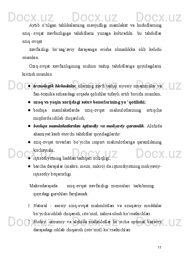 Aytib   o’tilgan   tahlikalarning   mavjudligi   mamlakat   va   hududlarning
oziq- ovqat   xavfsizligiga    tahdidlarni    yuzaga   keltiradiki.   bu   tahdidlar
oziq-ovqat
xavfsizligi   bo’sag’aviy   darajasiga   erisha   olmaslikka   olib   kelishi
mumkin.
Oziq-ovqat   xavfsizligining   muhim   tashqi   tahdidlariga   quyidagilarni
kiritish mumkin:
● texnologik blokadalar,   ularning xavfi tashqi siyosiy muammolar va
fan-texnika sohasidagi orqada qolishlar tufayli ortib borishi mumkin;
● uzoq va yaqin xorijdagi sotuv bozorlarining yo ’qotilishi;
● boshqa   mamlakatlarda   oziq-ovqat   mahsulotlarining   ortiqcha
miqdorda ishlab chiqarilish;
● boshqa   mamlakatlardan   iqtisodiy   va   moliyaviy   qaramlik.   Alohida
ahamiyat kasb etuvchi tahdidlar quyidagilardir:
● oziq-ovqat   tovarlari   bo’yicha   import   mahsulotlariga   qaramlikning
kuchayishi;
● iqtisodiyotning haddan tashqari ochiqligi;
● barcha darajalar (makro, mezo, mikro) da iqtisodiyotning moliyaviy-
iqtisodiy beqarorligi.
Makrodarajada oziq-ovqat xavfsizligi mezonlari tarkibining
quyidagi guruhlari farqlanadi:
1. Natural   -   asosiy   oziq-ovqat   mahsulotlari   va   ozuqaviy   moddalar
bo’yicha ishlab chiqarish, iste’mol, zahira ulush ko’rsatkichlari.
2. Nisbiy   -umumiy   va   alohida   mahsulotlar   bo’yicha   optimal   bazaviy
darajadagi ishlab chiqarish (iste’mol) ko’rsatkichlari.
11 