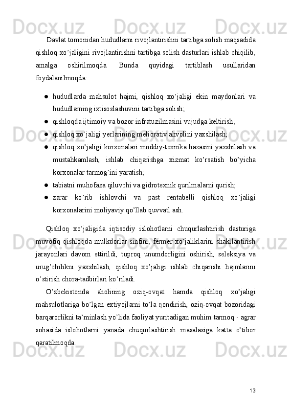 Davlat tomonidan hududlarni rivojlantirishni tartibga solish maqsadida
qishloq xo’jaligini rivojlantirishni tartibga solish dasturlari ishlab chiqilib,
amalga   oshirilmoqda.   Bunda   quyidagi   tartiblash   usullaridan
foydalanilmoqda:
● hududlarda   mahsulot   hajmi,   qishloq   xo’jaligi   ekin   maydonlari   va
hududlarning ixtisoslashuvini tartibga solish;
● qishloqda ijtimoiy va bozor infratuzilmasini vujudga keltirish;
● qishloq xo’jaligi yerlarining meliorativ ahvolini yaxshilash;
● qishloq xo’jaligi korxonalari moddiy-texnika bazasini yaxshilash va
mustahkamlash,   ishlab   chiqarishga   xizmat   ko’rsatish   bo’yicha
korxonalar tarmog’ini yaratish;
● tabiatni muhofaza qiluvchi va gidrotexnik qurilmalarni qurish;
● zarar   ko’rib   ishlovchi   va   past   rentabelli   qishloq   xo’jaligi
korxonalarini moliyaviy qo’llab quvvatl ash.
Qishloq   xo’jaligida   iqtisodiy   islohotlarni   chuqurlashtirish   dasturiga
muvofiq   qishloqda   mulkdorlar   sinfini,   fermer   xo’jaliklarini   shakllantirish
jarayonlari   davom   ettirildi,   tuproq   unumdorligini   oshirish,   seleksiya   va
urug’chilikni   yaxshilash,   qishloq   xo’jaligi   ishlab   chiqarishi   hajmlarini
o’stirish chora-tadbirlari ko’riladi.
O’zbekistonda   aholining   oziq-ovqat   hamda   qishloq   xo’jaligi
mahsulotlariga bo’lgan extiyojlarni to’la qondirish, oziq-ovqat bozoridagi
barqarorlikni ta’minlash yo’lida faoliyat yuritadigan muhim tarmoq - agrar
sohasida   islohotlarni   yanada   chuqurlashtirish   masalasiga   katta   e’tibor
qaratilmoqda.
13 