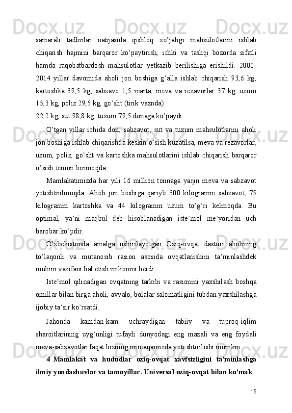 samarali   tadbirlar   natijasida   qishloq   xo’jaligi   mahsulotlarini   ishlab
chiqarish   hajmini   barqaror   ko’paytirish,   ichki   va   tashqi   bozorda   sifatli
hamda   raqobatbardosh   mahsulotlar   yetkazib   berilishiga   erishildi.   2000-
2014   yillar   davomida   aholi   jon   boshiga   g’alla   ishlab   chiqarish   93,6   kg,
kartoshka   39,5   kg,   sabzavo   1,5   marta,   meva   va   rezavorlar   37   kg,   uzum
15,3 kg, poliz 29,5 kg, go’sht (tirik vaznda)
22,2 kg, sut 98,8 kg, tuxum 79,5 donaga ko’paydi.
O’tgan   yillar   ichida   don,   sabzavot,   sut   va   tuxum   mahsulotlarini   aholi
jon boshiga ishlab chiqarishda keskin o’sish kuzatilsa, meva va rezavorlar,
uzum, poliz, go’sht va kartoshka mahsulotlarini ishlab chiqarish barqaror
o’sish tomon bormoqda.
Mamlakatimizda   har   yili   16   million   tonnaga   yaqin   meva   va   sabzavot
yetishtirilmoqda.   Aholi   jon   boshiga   qariyb   300   kilogramm   sabzavot,   75
kilogramm   kartoshka   va   44   kilogramm   uzum   to’g’ri   kelmoqda.   Bu
optimal,   ya’ni   maqbul   deb   hisoblanadigan   iste’mol   me’yoridan   uch
barobar ko’pdir.
O’zbekistonda   amalga   oshirilayotgan   Oziq-ovqat   dasturi   aholining
to’laqonli   va   mutanosib   rasion   asosida   ovqatlanishini   ta’minlashdek
muhim vazifani hal etish imkonini berdi.
Iste’mol   qilinadigan   ovqatning   tarkibi   va   rasionini   yaxshilash   boshqa
omillar bilan birga aholi, avvalo, bolalar salomatligini tubdan yaxshilashga
ijobiy ta’sir ko’rsatdi.
Jahonda   kamdan-kam   uchraydigan   tabiiy   va   tuproq-iqlim
sharoitlarining   uyg’unligi   tufayli   dunyodagi   eng   mazali   va   eng   foydali
meva-sabzavotlar faqat bizning mintaqamizda yeti shtirilishi mumkin.
4 Mamlakat   va   hududlar   oziq-ovqat   xavfsizligini   ta'minlashga
ilmiy yondashuvlar va tamoyillar. Universal oziq-ovqat bilan ko'mak
15 