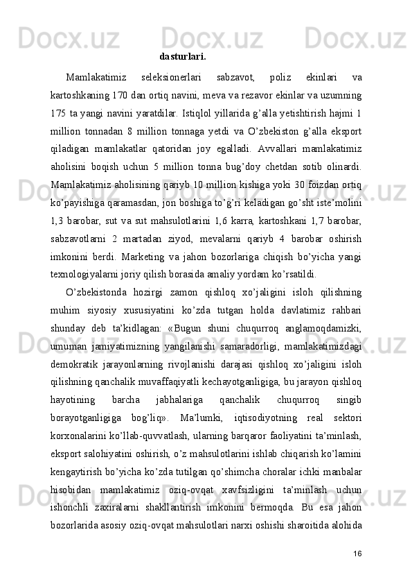 dasturlari.
Mamlakatimiz   seleksionerlari   sabzavot,   poliz   ekinlari   va
kartoshkaning 170 dan ortiq navini, meva va rezavor ekinlar va uzumning
175 ta yangi navini yaratdilar. Istiqlol yillarida g’alla yetishtirish hajmi 1
million   tonnadan   8   million   tonnaga   yetdi   va   O’zbekiston   g’alla   eksport
qiladigan   mamlakatlar   qatoridan   joy   egalladi.   Avvallari   mamlakatimiz
aholisini   boqish   uchun   5   million   tonna   bug’doy   chetdan   sotib   olinardi.
Mamlakatimiz aholisining qariyb 10 million kishiga yoki 30 foizdan ortiq
ko’payishiga qaramasdan, jon boshiga to’g’ri keladigan go’sht iste’molini
1,3   barobar,   sut   va   sut   mahsulotlarini   1,6   karra,   kartoshkani   1,7   barobar,
sabzavotlarni   2   martadan   ziyod,   mevalarni   qariyb   4   barobar   oshirish
imkonini   berdi.   Marketing   va   jahon   bozorlariga   chiqish   bo’yicha   yangi
texnologiyalarni joriy qilish borasida amaliy yordam ko’rsatildi.
O’zbekistonda   hozirgi   zamon   qishloq   xo’jaligini   isloh   qilishning
muhim   siyosiy   xususiyatini   ko’zda   tutgan   holda   davlatimiz   rahbari
shunday   deb   ta’kidlagan:   «Bugun   shuni   chuqurroq   anglamoqdamizki,
umuman   jamiyatimizning   yangilanishi   samaradorligi,   mamlakatimizdagi
demokratik   jarayonlarning   rivojlanishi   darajasi   qishloq   xo’jaligini   isloh
qilishning qanchalik muvaffaqiyatli kechayotganligiga, bu jarayon qishloq
hayotining   barcha   jabhalariga   qanchalik   chuqurroq   singib
borayotganligiga   bog’liq».   Ma’lumki,   iqtisodiyotning   real   sektori
korxonalarini ko’llab-quvvatlash, ularning barqaror faoliyatini ta’minlash,
eksport salohiyatini oshirish, o’z mahsulotlarini ishlab chiqarish ko’lamini
kengaytirish bo’yicha ko’zda tutilgan qo’shimcha choralar ichki manbalar
hisobidan   mamlakatimiz   oziq-ovqat   xavfsizligini   ta’minlash   uchun
ishonchli   zaxiralarni   shakllantirish   imkonini   bermoqda.   Bu   esa   jahon
bozorlarida asosiy oziq-ovqat mahsulotlari narxi oshishi sharoitida alohida
16 