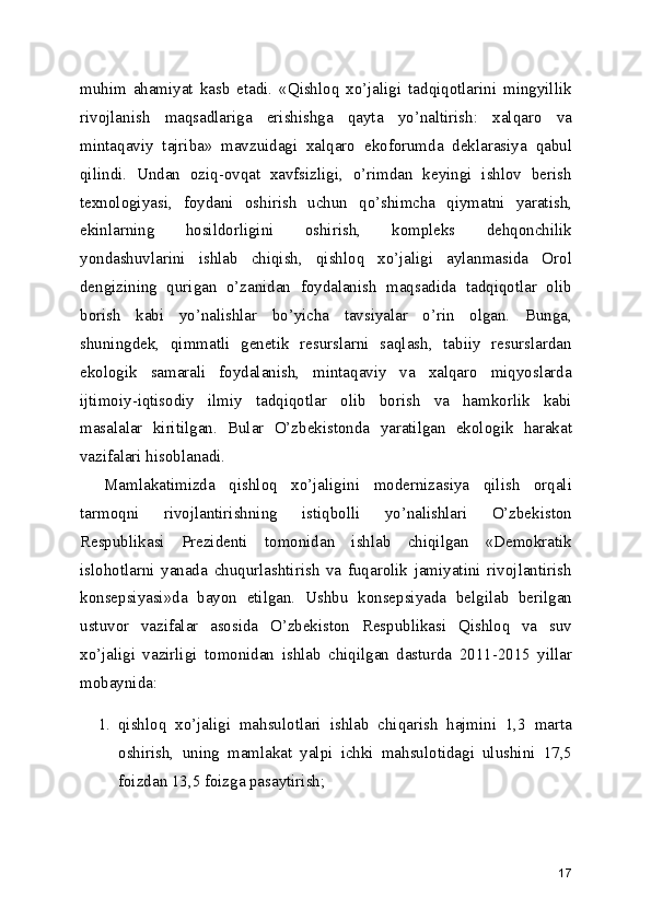 muhim   ahamiyat   kasb   etadi.   «Qishloq   xo’jaligi   tadqiqotlarini   mingyillik
rivojlanish   maqsadlariga   erishishga   qayta   yo’naltirish:   xalqaro   va
mintaqaviy   tajriba»   mavzuidagi   xalqaro   ekoforumda   deklarasiya   qabul
qilindi.   Undan   oziq-ovqat   xavfsizligi,   o’rimdan   keyingi   ishlov   berish
texnologiyasi,   foydani   oshirish   uchun   qo’shimcha   qiymatni   yaratish,
ekinlarning   hosildorligini   oshirish,   kompleks   dehqonchilik
yondashuvlarini   ishlab   chiqish,   qishloq   xo’jaligi   aylanmasida   Orol
dengizining   qurigan   o’zanidan   foydalanish   maqsadida   tadqiqotlar   olib
borish   kabi   yo’nalishlar   bo’yicha   tavsiyalar   o’rin   olgan.   Bunga,
shuningdek,   qimmatli   genetik   resurslarni   saqlash,   tabiiy   resurslardan
ekologik   samarali   foydalanish,   mintaqaviy   va   xalqaro   miqyoslarda
ijtimoiy-iqtisodiy   ilmiy   tadqiqotlar   olib   borish   va   hamkorlik   kabi
masalalar   kiritilgan.   Bular   O’zbekistonda   yaratilgan   ekologik   harakat
vazifalari hisoblanadi.
Mamlakatimizda   qishloq   xo’jaligini   modernizasiya   qilish   orqali
tarmoqni   rivojlantirishning   istiqbolli   yo’nalishlari   O’zbekiston
Respublikasi   Prezidenti   tomonidan   ishlab   chiqilgan   «Demokratik
islohotlarni   yanada   chuqurlashtirish   va   fuqarolik   jamiyatini   rivojlantirish
konsepsiyasi»da   bayon   etilgan.   Ushbu   konsepsiyada   belgilab   berilgan
ustuvor   vazifalar   asosida   O’zbekiston   Respublikasi   Qishloq   va   suv
xo’jaligi   vazirligi   tomonidan   ishlab   chiqilgan   dasturda   2011-2015   yillar
mobaynida:
1. qishloq   xo’jaligi   mahsulotlari   ishlab   chiqarish   hajmini   1,3   marta
oshirish,   uning   mamlakat   yalpi   ichki   mahsulotidagi   ulushini   17,5
foizdan 13,5 foizga pasaytirish;
17 