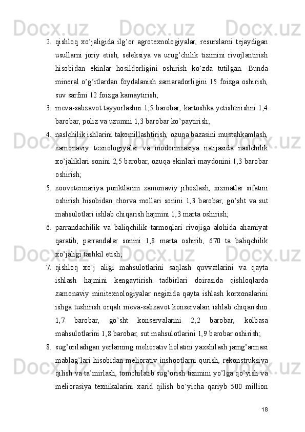 2. qishloq   xo’jaligida   ilg’or   agrotexnologiyalar,   resurslarni   tejaydigan
usullarni   joriy   etish,   seleksiya   va   urug’chilik   tizimini   rivojlantirish
hisobidan   ekinlar   hosildorligini   oshirish   ko’zda   tutilgan.   Bunda
mineral o’g’itlardan foydalanish  samaradorligini 15 foizga oshirish,
suv sarfini 12 foizga kamaytirish;
3. meva-sabzavot tayyorlashni 1,5 barobar, kartoshka yetishtirishni 1,4
barobar, poliz va uzumni 1,3 barobar ko’paytirish;
4. naslchilik ishlarini takomillashtirish, ozuqa bazasini mustahkamlash,
zamonaviy   texnologiyalar   va   modernizasiya   natijasida   naslchilik
xo’jaliklari sonini 2,5 barobar, ozuqa ekinlari maydonini 1,3 barobar
oshirish;
5. zooveterinariya   punktlarini   zamonaviy   jihozlash,   xizmatlar   sifatini
oshirish   hisobidan   chorva   mollari   sonini   1,3   barobar,   go’sht   va   sut
mahsulotlari ishlab chiqarish hajmini 1,3 marta oshirish;
6. parrandachilik   va   baliqchilik   tarmoqlari   rivojiga   alohida   ahamiyat
qaratib,   parrandalar   sonini   1,8   marta   oshirib,   670   ta   baliqchilik
xo’jaligi tashkil etish;
7. qishloq   xo’j   aligi   mahsulotlarini   saqlash   quvvatlarini   va   qayta
ishlash   hajmini   kengaytirish   tadbirlari   doirasida   qishloqlarda
zamonaviy   minitexnologiyalar   negizida   qayta   ishlash   korxonalarini
ishga tushirish orqali meva-sabzavot konservalari ishlab chiqarishni
1,7   barobar,   go’sht   konservalarini   2,2   barobar,   kolbasa
mahsulotlarini 1,8 barobar, sut mahsulotlarini 1,9 barobar oshirish;
8. sug’oriladigan yerlarning meliorativ holatini yaxshilash jamg’armasi
mablag’lari hisobidan meliorativ inshootlarni qurish, rekonstruksiya
qilish va ta’mirlash, tomchilatib sug’orish tizimini yo’lga qo’yish va
meliorasiya   texnikalarini   xarid   qilish   bo’yicha   qariyb   500   million
18 
