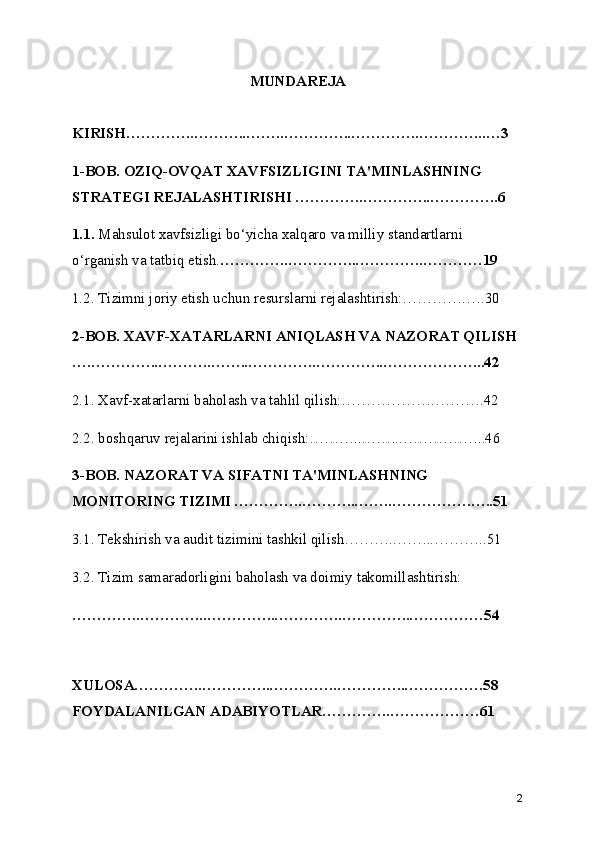 MUNDAREJA
KIRISH…………..………..……..…………..…………..…………..…3
1-BOB. OZIQ-OVQAT XAVFSIZLIGINI TA'MINLASHNING 
STRATEGI REJALASHTIRISHI …………..…………..…………..6
1.1.  Mahsulot xavfsizligi bo‘yicha xalqaro va milliy standartlarni 
o‘rganish va tatbiq etish. …………..…………..…………..…………19
1.2. Tizimni joriy etish uchun resurslarni rejalashtirish:………….….30
2-BOB. XAVF-XATARLARNI ANIQLASH VA NAZORAT QILISH 
….…………..………..……..…………..…………..………………...42
2.1. Xavf-xatarlarni baholash va tahlil qilish:……………….……….42
2.2. boshqaruv rejalarini ishlab chiqish:………...……..……………..46
3- BOB. NAZORAT VA SIFATNI TA'MINLASHNING 
MONITORING TIZIMI …………..………..……..…………….…..51
3.1. Tekshirish va audit tizimini tashkil qilish………..……..………..51
3.2. Tizim samaradorligini baholash va doimiy takomillashtirish:
…………..…………..…………..…………..…………..……………54
XULOSA…………..…………..…………..…………..…………….58
FOYDALANILGAN ADABIYOTLAR…………..………………61
2 
