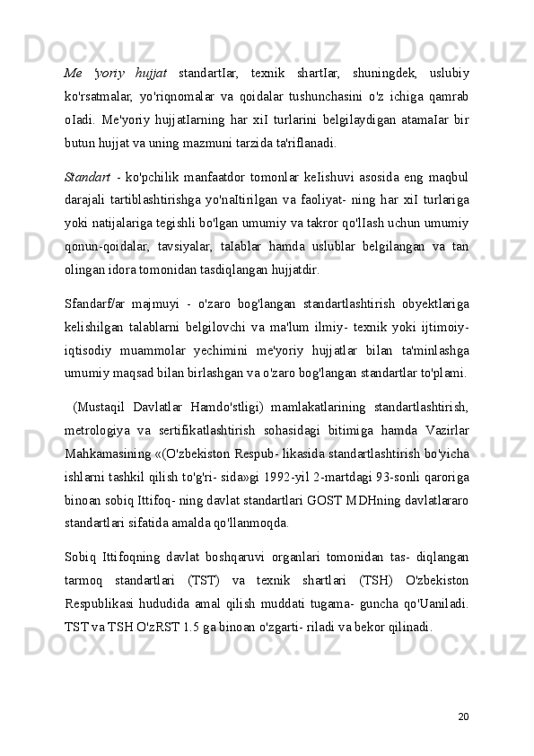Me   'yoriy   hujjat   standartIar,   texnik   shartIar,   shuningdek,   uslubiy
ko'rsatmalar,   yo'riqnomalar   va   qoidalar   tushunchasini   o'z   ichiga   qamrab
oIadi.   Me'yoriy   hujjatIarning   har   xiI   turlarini   belgilaydigan   atamaIar   bir
butun hujjat va uning mazmuni tarzida ta'riflanadi.
Standart   -   ko'pchilik   manfaatdor   tomonlar   keIishuvi   asosida   eng   maqbul
darajali   tartiblashtirishga   yo'naItirilgan   va   faoliyat-   ning   har   xiI   turlariga
yoki natijalariga tegishli bo'lgan umumiy va takror qo'lIash uchun umumiy
qonun-qoidalar,   tavsiyalar,   taIablar   hamda   uslublar   belgilangan   va   tan
olingan idora tomonidan tasdiqlangan hujjatdir.
Sfandarf/ar   majmuyi   -   o'zaro   bog'langan   standartlashtirish   obyektlariga
kelishilgan   talablarni   belgilovchi   va   ma'lum   ilmiy-   texnik   yoki   ijtimoiy-
iqtisodiy   muammolar   yechimini   me'yoriy   hujjatlar   bilan   ta'minlashga
umumiy maqsad bilan birlashgan va o'zaro bog'langan standartlar to'plami.
  (Mustaqil   Davlatlar   Hamdo'stligi)   mamlakatlarining   standartlashtirish,
metrologiya   va   sertifikatlashtirish   sohasidagi   bitimiga   hamda   Vazirlar
Mahkamasining «(O'zbekiston Respub- likasida standartlashtirish bo'yicha
ishlarni tashkil qilish to'g'ri- sida»gi 1992-yil 2-martdagi 93-sonli qaroriga
binoan sobiq Ittifoq- ning davlat standartlari GOST MDHning davlatlararo
standartlari sifatida amalda qo'llanmoqda.
Sobiq   Ittifoqning   davlat   boshqaruvi   organlari   tomonidan   tas-   diqlangan
tarmoq   standartlari   (TST)   va   texnik   shartlari   (TSH)   O'zbekiston
Respublikasi   hududida   amal   qilish   muddati   tugama-   guncha   qo'Uaniladi.
TST va TSH O'zRST 1.5 ga binoan o'zgarti- riladi va bekor qilinadi.
20 