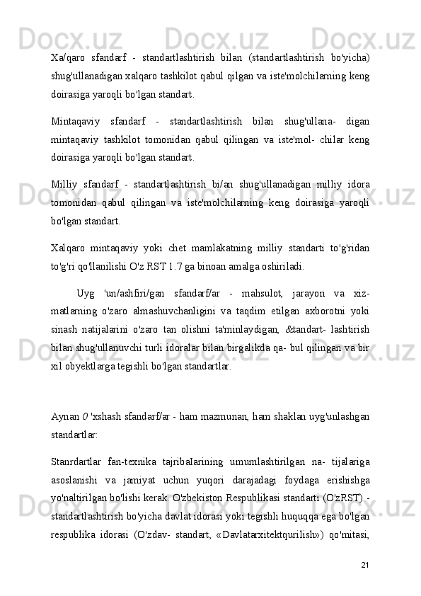 Xa/qaro   sfandarf   -   standartlashtirish   bilan   (standartlashtirish   bo'yicha)
shug'ullanadigan xalqaro tashkilot qabul qilgan va iste'molchilarning keng
doirasiga yaroqli bo'lgan standart.
Mintaqaviy   sfandarf   -   standartlashtirish   bilan   shug'ullana-   digan
mintaqaviy   tashkilot   tomonidan   qabul   qilingan   va   iste'mol-   chilar   keng
doirasiga yaroqli bo'lgan standart.
Milliy   sfandarf   -   standartlashtirish   bi/an   shug'ullanadigan   milliy   idora
tomonidan   qabul   qilingan   va   iste'molchilarning   keng   doirasiga   yaroqli
bo'lgan standart.
Xalqaro   mintaqaviy   yoki   chet   mamlakatning   milliy   standarti   to'g'ridan
to'g'ri qo'llanilishi O'z RST 1.7 ga binoan amalga oshiriladi.
Uyg   'un/ashfiri/gan   sfandarf/ar   -   mahsulot,   jarayon   va   xiz-
matlarning   o'zaro   almashuvchanligini   va   taqdim   etilgan   axborotni   yoki
sinash   natijalarini   o'zaro   tan   olishni   ta'minlaydigan,   &tandart-   lashtirish
bilan shug'ullanuvchi turli idoralar bilan birgalikda qa- bul qilingan va bir
xil obyektlarga tegishli bo'lgan standartlar.
Aynan  0  'xshash sfandarf/ar - ham mazmunan, ham shaklan uyg'unlashgan
standartlar: 
Stanrdartlar   fan-texnika   tajribaIarining   umumlashtirilgan   na-   tijalariga
asoslanishi   va   jamiyat   uchun   yuqori   darajadagi   foydaga   erishishga
yo'naltirilgan bo'lishi kerak. O'zbekiston Respublikasi standarti (O'zRST) -
standartlashtirish bo'yicha davlat idorasi yoki tegishli huquqqa ega bo'lgan
respublika   idorasi   (O'zdav-   standart,   «Davlatarxitektqurilish»)   qo'mitasi,
21 