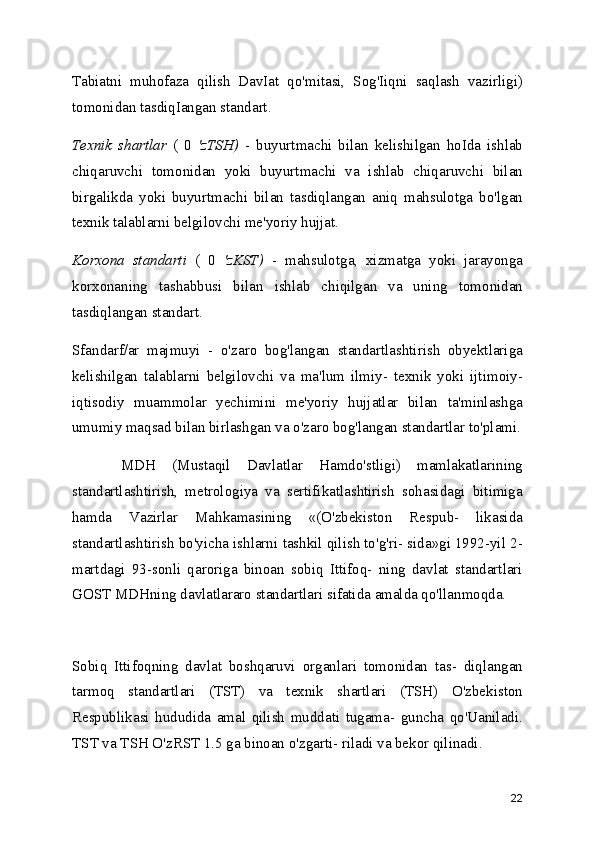 Tabiatni   muhofaza   qilish   DavIat   qo'mitasi,   Sog'Iiqni   saqlash   vazirligi)
tomonidan tasdiqIangan standart.
Texnik   shartlar   (   0   'zTSH)   -   buyurtmachi   bilan   kelishilgan   hoIda   ishlab
chiqaruvchi   tomonidan   yoki   buyurtmachi   va   ishlab   chiqaruvchi   bilan
birgalikda   yoki   buyurtmachi   bilan   tasdiqlangan   aniq   mahsulotga   bo'lgan
texnik talablarni belgilovchi me'yoriy hujjat.
Korxona   standarti   (   0   'zKST)   -   mahsulotga,   xizmatga   yoki   jarayonga
korxonaning   tashabbusi   bilan   ishlab   chiqilgan   va   uning   tomonidan
tasdiqlangan standart. 
Sfandarf/ar   majmuyi   -   o'zaro   bog'langan   standartlashtirish   obyektlariga
kelishilgan   talablarni   belgilovchi   va   ma'lum   ilmiy-   texnik   yoki   ijtimoiy-
iqtisodiy   muammolar   yechimini   me'yoriy   hujjatlar   bilan   ta'minlashga
umumiy maqsad bilan birlashgan va o'zaro bog'langan standartlar to'plami.
      MDH   (Mustaqil   Davlatlar   Hamdo'stligi)   mamlakatlarining
standartlashtirish,   metrologiya   va   sertifikatlashtirish   sohasidagi   bitimiga
hamda   Vazirlar   Mahkamasining   «(O'zbekiston   Respub-   likasida
standartlashtirish bo'yicha ishlarni tashkil qilish to'g'ri- sida»gi 1992-yil 2-
martdagi   93-sonli   qaroriga   binoan   sobiq   Ittifoq-   ning   davlat   standartlari
GOST MDHning davlatlararo standartlari sifatida amalda qo'llanmoqda.
Sobiq   Ittifoqning   davlat   boshqaruvi   organlari   tomonidan   tas-   diqlangan
tarmoq   standartlari   (TST)   va   texnik   shartlari   (TSH)   O'zbekiston
Respublikasi   hududida   amal   qilish   muddati   tugama-   guncha   qo'Uaniladi.
TST va TSH O'zRST 1.5 ga binoan o'zgarti- riladi va bekor qilinadi.
22 