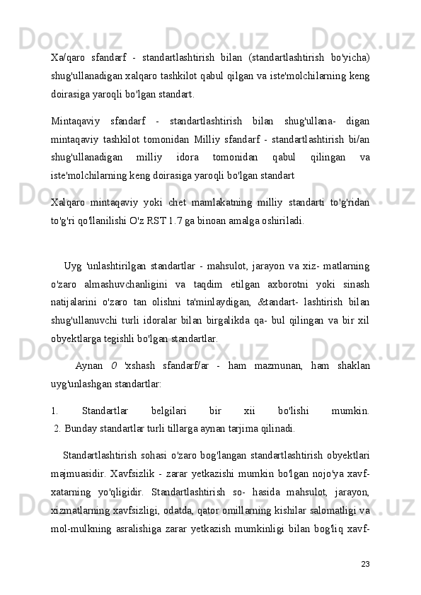 Xa/qaro   sfandarf   -   standartlashtirish   bilan   (standartlashtirish   bo'yicha)
shug'ullanadigan xalqaro tashkilot qabul qilgan va iste'molchilarning keng
doirasiga yaroqli bo'lgan standart.
Mintaqaviy   sfandarf   -   standartlashtirish   bilan   shug'ullana-   digan
mintaqaviy   tashkilot   tomonidan   Milliy   sfandarf   -   standartlashtirish   bi/an
shug'ullanadigan   milliy   idora   tomonidan   qabul   qilingan   va
iste'molchilarning keng doirasiga yaroqli bo'lgan standart
Xalqaro   mintaqaviy   yoki   chet   mamlakatning   milliy   standarti   to'g'ridan
to'g'ri qo'llanilishi O'z RST 1.7 ga binoan amalga oshiriladi.
      Uyg   'unlashtirilgan   standartlar   -   mahsulot,   jarayon   va   xiz-   matlarning
o'zaro   almashuvchanligini   va   taqdim   etilgan   axborotni   yoki   sinash
natijalarini   o'zaro   tan   olishni   ta'minlaydigan,   &tandart-   lashtirish   bilan
shug'ullanuvchi   turli   idoralar   bilan   birgalikda   qa-   bul   qilingan   va   bir   xil
obyektlarga tegishli bo'lgan standartlar.
      Aynan   0   'xshash   sfandarf/ar   -   ham   mazmunan,   ham   shaklan
uyg'unlashgan standartlar: 
1.   Standartlar   belgilari   bir   xii   bo'lishi   mumkin.
 2. Bunday standartlar turli tillarga aynan tarjima qilinadi.
      Standartlashtirish   sohasi   o'zaro   bog'langan   standartlashtirish   obyektlari
majmuasidir.   Xavfsizlik   -   zarar   yetkazishi   mumkin   bo'lgan   nojo'ya   xavf-
xatarning   yo'qligidir.   Standartlashtirish   so-   hasida   mahsulot,   jarayon,
xizmatlarning xavfsizligi, odatda, qator omillarning kishilar salomatligi va
mol-mulkning   asralishiga   zarar   yetkazish   mumkinligi   bilan   bog'liq   xavf-
23 