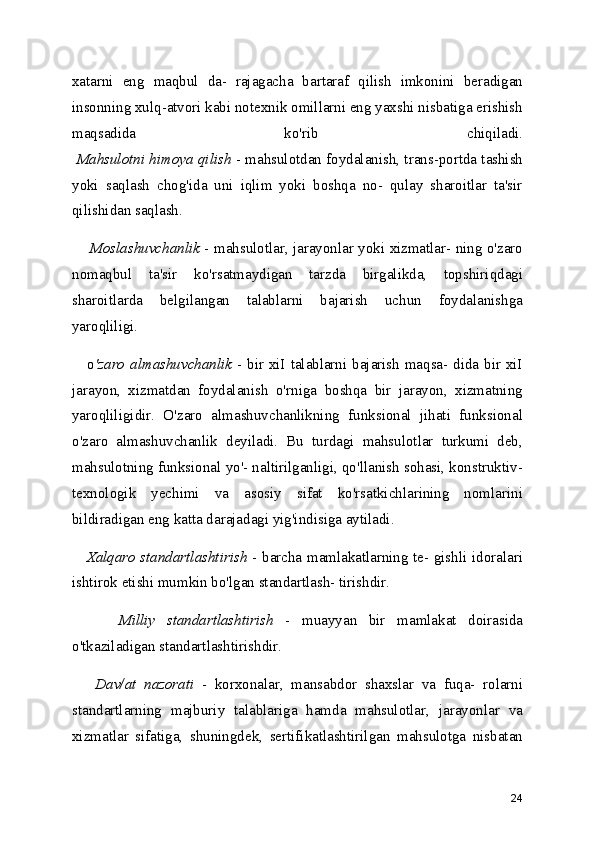 xatarni   eng   maqbul   da-   rajagacha   bartaraf   qilish   imkonini   beradigan
insonning xulq-atvori kabi notexnik omillarni eng yaxshi nisbatiga erishish
maqsadida   ko'rib   chiqiladi.
  Mahsulotni himoya qilish  - mahsulotdan foydalanish, trans-portda tashish
yoki   saqlash   chog'ida   uni   iqlim   yoki   boshqa   no-   qulay   sharoitlar   ta'sir
qilishidan saqlash.
       Moslashuvchanlik   - mahsulotlar, jarayonlar yoki xizmatlar- ning o'zaro
nomaqbul   ta'sir   ko'rsatmaydigan   tarzda   birgalikda,   topshiriqdagi
sharoitlarda   belgilangan   talablarni   bajarish   uchun   foydalanishga
yaroqliligi. 
     o 'zaro  almashuvchanlik   - bir xiI talablarni bajarish maqsa- dida bir xiI
jarayon,   xizmatdan   foydalanish   o'rniga   boshqa   bir   jarayon,   xizmatning
yaroqliligidir.   O'zaro   almashuvchanlikning   funksional   jihati   funksional
o'zaro   almashuvchanlik   deyiladi.   Bu   turdagi   mahsulotlar   turkumi   deb,
mahsulotning funksional yo'- naltirilganligi, qo'llanish sohasi, konstruktiv-
texnologik   yechimi   va   asosiy   sifat   ko'rsatkichlarining   nomlarini
bildiradigan eng katta darajadagi yig'indisiga aytiladi.
     Xalqaro standartlashtirish   - barcha mamlakatlarning te- gishli idoralari
ishtirok etishi mumkin bo'lgan standartlash- tirishdir.
        Milliy   standartlashtirish   -   muayyan   bir   mamlakat   doirasida
o'tkaziladigan standartlashtirishdir. 
      Dav/at   nazorati   -   korxonalar,   mansabdor   shaxslar   va   fuqa-   rolarni
standartlarning   majburiy   talablariga   hamda   mahsulotlar,   jarayonlar   va
xizmatlar   sifatiga,   shuningdek,   sertifikatlashtirilgan   mahsulotga   nisbatan
24 