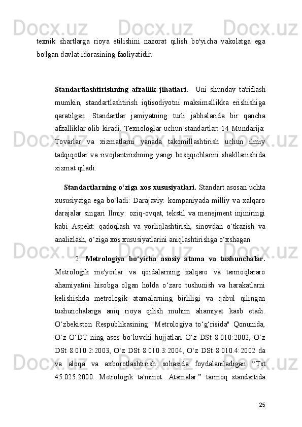 texnik   shartlarga   rioya   etilishini   nazorat   qilish   bo'yicha   vakolatga   ega
bo'lgan davlat idorasining faoliyatidir. 
Standartlashtirishning   afzallik   jihatlari.     Uni   shunday   ta'riflash
mumkin,   standartlashtirish   iqtisodiyotni   maksimallikka   erishishiga
qaratilgan.   Standartlar   jamiyatning   turli   jabhalarida   bir   qancha
afzalliklar olib kiradi. Texnologlar uchun standartlar: 14 Mundarija:
Tovarlar   va   xizmatlarni   yanada   takomillashtirish   uchun   ilmiy
tadqiqotlar   va   rivojlantirishning   yangi   bosqqichlarini   shakllanishida
xizmat qiladi.
       Standartlarning o‘ziga xos xususiyatlari.  Standart asosan uchta
xususiyatga   ega   bo‘ladi:   Darajaviy:   kompaniyada   milliy   va   xalqaro
darajalar   singari   Ilmiy:   oziq-ovqat,   tekstil   va   menejment   injiniringi
kabi   Aspekt:   qadoqlash   va   yorliqlashtirish,   sinovdan   o‘tkazish   va
analizlash, o‘ziga xos xususiyatlarini aniqlashtirishga o‘xshagan.
          2.   Metrologiya   bo‘yicha   asosiy   atama   va   tushunchalar.
Metrologik   me'yorlar   va   qoidalarning   xalqaro   va   tarmoqlararo
ahamiyatini   hisobga   olgan   holda   o‘zaro   tushunish   va   harakatlarni
kelishishda   metrologik   atamalarning   birliligi   va   qabul   qilingan
tushunchalarga   aniq   rioya   qilish   muhim   ahamiyat   kasb   etadi.
O‘zbekiston   Respublikasining   "Metrologiya   to‘g‘risida"   Qonunida,
O‘z   O‘DT   ning   asos   bo‘luvchi   hujjatlari   O‘z   DSt   8.010:2002,   O‘z
DSt 8.010.2:2003, O‘z DSt 8.010.3:2004, O‘z DSt 8.010.4:2002 da
va   aloqa   va   axborotlashtirish   sohasida   foydalaniladigan   “Tst
45.025.2000.   Metrologik   ta'minot.   Atamalar.”   tarmoq   standartida
25 