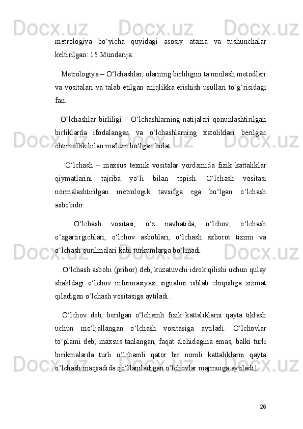 metrologiya   bo‘yicha   quyidagi   asosiy   atama   va   tushunchalar
keltirilgan: 15 Mundarija:
   Metrologiya – O‘lchashlar, ularning birliligini ta'minlash metodlari
va vositalari va talab etilgan aniqlikka erishish usullari to‘g‘risidagi
fan.
    O‘lchashlar   birliligi   –   O‘lchashlarning   natijalari   qonunlashtirilgan
birliklarda   ifodalangan   va   o‘lchashlarning   xatoliklari   berilgan
ehtimollik bilan ma'lum bo‘lgan holat.
      O‘lchash   –   maxsus   texnik   vositalar   yordamida   fizik   kattaliklar
qiymatlarini   tajriba   yo‘li   bilan   topish.   O‘lchash   vositasi
normalashtirilgan   metrologik   tavsifga   ega   bo‘lgan   o‘lchash
asbobidir.
    O‘lchash   vositasi,   o‘z   navbatida,   o‘lchov,   o‘lchash
o‘zgartirgichlari,   o‘lchov   asboblari,   o‘lchash   axborot   tizimi   va
o‘lchash qurilmalari kabi turkumlarga bo‘linadi.
    O‘lchash asbobi (pribor) deb, kuzatuvchi idrok qilishi uchun qulay
shakldagi   o‘lchov   informasiyasi   signalini   ishlab   chiqishga   xizmat
qiladigan o‘lchash vositasiga aytiladi.
    O‘lchov   deb,   berilgan   o‘lchamli   fizik   kattaliklarni   qayta   tiklash
uchun   mo‘ljallangan   o‘lchash   vositasiga   aytiladi.   O‘lchovlar
to‘plami  deb,  maxsus  tanlangan,  faqat  alohidagina  emas,  balki  turli
birikmalarda   turli   o‘lchamli   qator   bir   nomli   kattaliklarni   qayta
o‘lchash maqsadida qo‘llaniladigan o‘lchovlar majmuiga aytiladi1.
26 