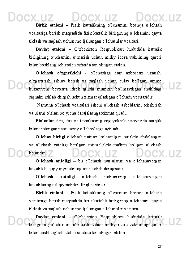 Birlik   etaloni   –   Fizik   kattalikning   o‘lchamini   boshqa   o‘lchash
vositasiga berish maqsadida fizik kattalik birligining o‘lchamini qayta
tiklash va saqlash uchun mo‘ljallangan o‘lchashlar vositasi.
Davlat   etaloni   –   O‘zbekiston   Respublikasi   hududida   kattalik
birligining   o‘lchamini   o‘rnatish   uchun   milliy   idora   vakilining   qarori
bilan boshlang‘ich ztalon sifatida tan olingan etalon.
O‘lchash   o‘zgartkichi   -   o‘lchashga   doir   axborotni   uzatish,
o‘zgartirish,   ishlov   berish   va   saqlash   uchun   qulay   bo‘lgan,   ammo
kuzatuvchi   bevosita   idrok   qilishi   mumkin   bo‘lmaydigan   shakldagi
signalni ishlab chiqish uchun xizmat qiladigan o‘lchash vositasidir.
Namuna   o‘lchash   vositalari   ishchi   o‘lchash   asboblarini   tekshirish
va ularni o‘zlari bo‘yicha darajalashga xizmat qiladi.
Etalonlar   deb,   fan   va   texnikaning   eng   yuksak   saviyasida   aniqlik
bilan ishlangan namunaviy o‘lchovlarga aytiladi.
O‘lchov   birligi   o‘lchash   natijasi   ko‘rsatilgan   birlikda   ifodalangan
va   o‘lchash   xatoligi   berilgan   ehtimollikda   ma'lum   bo‘lgan   o‘lchash
holatidir.
O‘lchash   aniqligi   –   bu   o‘lchash   natijalarini   va   o‘lchanayotgan
kattalik haqiqiy qiymatining mos kelish darajasidir.
O‘lchash   xatoligi   o‘lchash   natijasining   o‘lchanayotgan
kattalikning asl qiymatidan farqlanishidir.
Birlik   etaloni   –   Fizik   kattalikning   o‘lchamini   boshqa   o‘lchash
vositasiga berish maqsadida fizik kattalik birligining o‘lchamini qayta
tiklash va saqlash uchun mo‘ljallangan o‘lchashlar vositasi.
Davlat   etaloni   –   O‘zbekiston   Respublikasi   hududida   kattalik
birligining   o‘lchamini   o‘rnatish   uchun   milliy   idora   vakilining   qarori
bilan boshlang‘ich ztalon sifatida tan olingan etalon.
27 