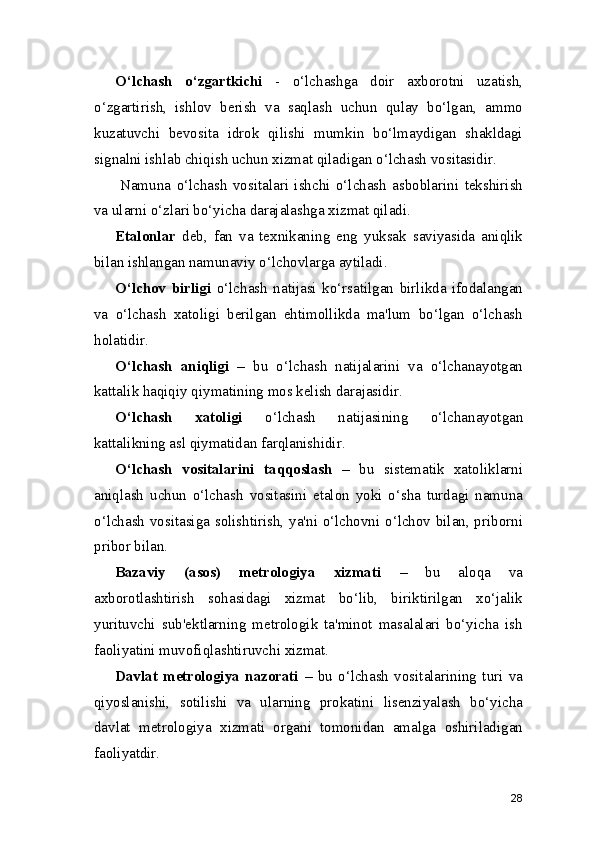O‘lchash   o‘zgartkichi   -   o‘lchashga   doir   axborotni   uzatish,
o‘zgartirish,   ishlov   berish   va   saqlash   uchun   qulay   bo‘lgan,   ammo
kuzatuvchi   bevosita   idrok   qilishi   mumkin   bo‘lmaydigan   shakldagi
signalni ishlab chiqish uchun xizmat qiladigan o‘lchash vositasidir.
Namuna   o‘lchash   vositalari   ishchi   o‘lchash   asboblarini   tekshirish
va ularni o‘zlari bo‘yicha darajalashga xizmat qiladi.
Etalonlar   deb,   fan   va   texnikaning   eng   yuksak   saviyasida   aniqlik
bilan ishlangan namunaviy o‘lchovlarga aytiladi.
O‘lchov   birligi   o‘lchash   natijasi   ko‘rsatilgan   birlikda   ifodalangan
va   o‘lchash   xatoligi   berilgan   ehtimollikda   ma'lum   bo‘lgan   o‘lchash
holatidir.
O‘lchash   aniqligi   –   bu   o‘lchash   natijalarini   va   o‘lchanayotgan
kattalik haqiqiy qiymatining mos kelish darajasidir.
O‘lchash   xatoligi   o‘lchash   natijasining   o‘lchanayotgan
kattalikning asl qiymatidan farqlanishidir.
O‘lchash   vositalarini   taqqoslash   –   bu   sistematik   xatoliklarni
aniqlash   uchun   o‘lchash   vositasini   etalon   yoki   o‘sha   turdagi   namuna
o‘lchash vositasiga solishtirish, ya'ni o‘lchovni o‘lchov bilan, priborni
pribor bilan.
Bazaviy   (asos)   metrologiya   xizmati   –   bu   aloqa   va
axborotlashtirish   sohasidagi   xizmat   bo‘lib,   biriktirilgan   xo‘jalik
yurituvchi   sub'ektlarning   metrologik   ta'minot   masalalari   bo‘yicha   ish
faoliyatini muvofiqlashtiruvchi xizmat.
Davlat   metrologiya   nazorati   –   bu   o‘lchash   vositalarining   turi   va
qiyoslanishi,   sotilishi   va   ularning   prokatini   lisenziyalash   bo‘yicha
davlat   metrologiya   xizmati   organi   tomonidan   amalga   oshiriladigan
faoliyatdir.
28 