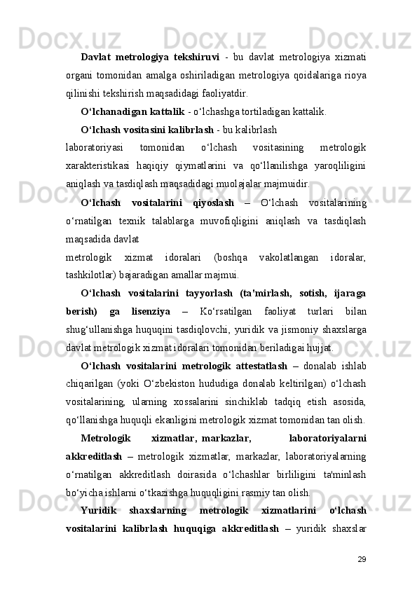 Davlat   metrologiya   tekshiruvi   -   bu   davlat   metrologiya   xizmati
organi   tomonidan   amalga   oshiriladigan   metrologiya   qoidalariga   rioya
qilinishi tekshirish maqsadidagi faoliyatdir.
O‘lchanadigan kattalik  - o‘lchashga tortiladigan kattalik.
O‘lchash vositasini kalibrlash  - bu kalibrlash
laboratoriyasi   tomonidan   o‘lchash   vositasining   metrologik
xarakteristikasi   haqiqiy   qiymatlarini   va   qo‘llanilishga   yaroqliligini
aniqlash va tasdiqlash maqsadidagi muolajalar majmuidir.
O‘lchash   vositalarini   qiyoslash   –   O‘lchash   vositalarining
o‘rnatilgan   texnik   talablarga   muvofiqligini   aniqlash   va   tasdiqlash
maqsadida davlat
metrologik   xizmat   idoralari   (boshqa   vakolatlangan   idoralar,
tashkilotlar) bajaradigan amallar majmui.
O‘lchash   vositalarini   tayyorlash   (ta'mirlash,   sotish,   ijaraga
berish)   ga   lisenziya   –   Ko‘rsatilgan   faoliyat   turlari   bilan
shug‘ullanishga huquqini tasdiqlovchi, yuridik va jismoniy shaxslarga
davlat metrologik xizmat idoralari tomonidan beriladigai hujjat.
O‘lchash   vositalarini   metrologik   attestatlash   –   donalab   ishlab
chiqarilgan   (yoki   O‘zbekiston   hududiga   donalab   keltirilgan)   o‘lchash
vositalarining,   ularning   xossalarini   sinchiklab   tadqiq   etish   asosida,
qo‘llanishga huquqli ekanligini metrologik xizmat tomonidan tan olish.
Metrologik xizmatlar, markazlar,   laboratoriyalarni
akkreditlash   –   metrologik   xizmatlar,   markazlar,   laboratoriyalarning
o‘rnatilgan   akkreditlash   doirasida   o‘lchashlar   birliligini   ta'minlash
bo‘yicha ishlarni o‘tkazishga huquqligini rasmiy tan olish.
Yuridik   shaxslarning   metrologik   xizmatlarini   o‘lchash
vositalarini   kalibrlash   huquqiga   akkreditlash   –   yuridik   shaxslar
29 