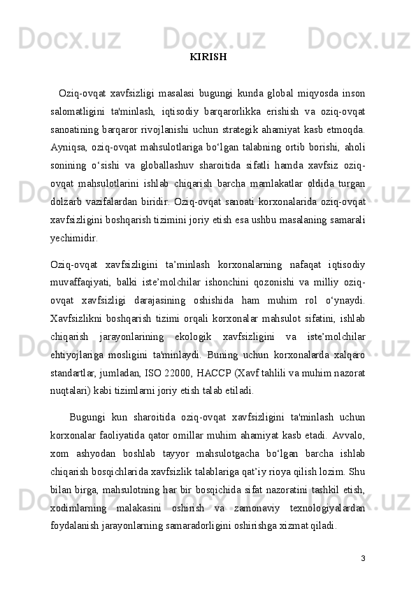 KIRISH
    Oziq-ovqat   xavfsizligi   masalasi   bugungi   kunda   global   miqyosda   inson
salomatligini   ta'minlash,   iqtisodiy   barqarorlikka   erishish   va   oziq-ovqat
sanoatining  barqaror rivojlanishi  uchun  strategik  ahamiyat kasb  etmoqda.
Ayniqsa,   oziq-ovqat   mahsulotlariga   bo‘lgan   talabning   ortib   borishi,   aholi
sonining   o‘sishi   va   globallashuv   sharoitida   sifatli   hamda   xavfsiz   oziq-
ovqat   mahsulotlarini   ishlab   chiqarish   barcha   mamlakatlar   oldida   turgan
dolzarb   vazifalardan   biridir.   Oziq-ovqat   sanoati   korxonalarida   oziq-ovqat
xavfsizligini boshqarish tizimini joriy etish esa ushbu masalaning samarali
yechimidir.
Oziq-ovqat   xavfsizligini   ta’minlash   korxonalarning   nafaqat   iqtisodiy
muvaffaqiyati,   balki   iste’molchilar   ishonchini   qozonishi   va   milliy   oziq-
ovqat   xavfsizligi   darajasining   oshishida   ham   muhim   rol   o‘ynaydi.
Xavfsizlikni   boshqarish   tizimi   orqali   korxonalar   mahsulot   sifatini,   ishlab
chiqarish   jarayonlarining   ekologik   xavfsizligini   va   iste’molchilar
ehtiyojlariga   mosligini   ta'minlaydi.   Buning   uchun   korxonalarda   xalqaro
standartlar, jumladan, ISO 22000, HACCP (Xavf tahlili va muhim nazorat
nuqtalari) kabi tizimlarni joriy etish talab etiladi.
      Bugungi   kun   sharoitida   oziq-ovqat   xavfsizligini   ta'minlash   uchun
korxonalar  faoliyatida  qator omillar muhim  ahamiyat  kasb  etadi.  Avvalo,
xom   ashyodan   boshlab   tayyor   mahsulotgacha   bo‘lgan   barcha   ishlab
chiqarish bosqichlarida xavfsizlik talablariga qat’iy rioya qilish lozim. Shu
bilan birga, mahsulotning har bir bosqichida sifat nazoratini tashkil etish,
xodimlarning   malakasini   oshirish   va   zamonaviy   texnologiyalardan
foydalanish jarayonlarning samaradorligini oshirishga xizmat qiladi.
3 