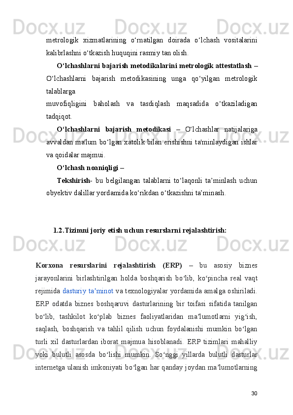 metrologik   xizmatlarining   o‘rnatilgan   doirada   o‘lchash   vositalarini
kalibrlashni o‘tkazish huquqini rasmiy tan olish.
O‘lchashlarni bajarish metodikalarini metrologik attestatlash  –
O‘lchashlarni   bajarish   metodikasining   unga   qo‘yilgan   metrologik
talablarga
muvofiqligini   baholash   va   tasdiqlash   maqsadida   o‘tkaziladigan
tadqiqot.
O‘lchashlarni   bajarish   metodikasi   –   O‘lchashlar   natijalariga
avvaldan ma'lum bo‘lgan xatolik bilan erishishni ta'minlaydigan ishlar
va qoidalar majmui.
O‘lchash noaniqligi –
Tekshirish-   bu   belgilangan   talablarni   to‘laqonli   ta’minlash   uchun
obyektiv dalillar yordamida ko‘rikdan o‘tkazishni ta’minash.
1.2.Tizimni joriy etish uchun resurslarni rejalashtirish:
Korxona   resurslarini   rejalashtirish   (ERP)   –   bu   asosiy   biznes
jarayonlarini   birlashtirilgan   holda   boshqarish   bo lib,   ko pincha   real   vaqtʻ ʻ
rejimida   dasturiy ta minot	
ʼ   va texnologiyalar yordamida amalga oshiriladi.
ERP   odatda   biznes   boshqaruvi   dasturlarining   bir   toifasi   sifatida   tanilgan
bo lib,   tashkilot   ko plab   biznes   faoliyatlaridan   ma lumotlarni   yig ish,	
ʻ ʻ ʼ ʻ
saqlash,   boshqarish   va   tahlil   qilish   uchun   foydalanishi   mumkin   bo lgan	
ʻ
turli   xil   dasturlardan   iborat   majmua   hisoblanadi.   ERP   tizimlari   mahalliy
yoki   bulutli   asosda   bo lishi   mumkin.   So nggi   yillarda   bulutli   dasturlar	
ʻ ʻ
internetga ulanish imkoniyati bo lgan har qanday joydan ma lumotlarning	
ʻ ʼ
30 