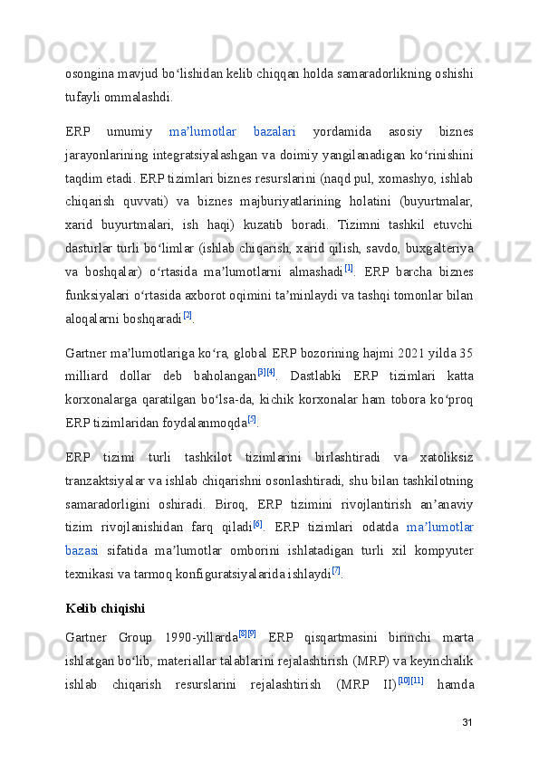 osongina mavjud bo lishidan kelib chiqqan holda samaradorlikning oshishiʻ
tufayli ommalashdi.
ERP   umumiy   ma lumotlar   bazalari	
ʼ   yordamida   asosiy   biznes
jarayonlarining integratsiyalashgan va doimiy yangilanadigan ko rinishini	
ʻ
taqdim etadi. ERP tizimlari biznes resurslarini (naqd pul, xomashyo, ishlab
chiqarish   quvvati)   va   biznes   majburiyatlarining   holatini   (buyurtmalar,
xarid   buyurtmalari,   ish   haqi)   kuzatib   boradi.   Tizimni   tashkil   etuvchi
dasturlar turli bo limlar (ishlab chiqarish, xarid qilish, savdo, buxgalteriya	
ʻ
va   boshqalar)   o rtasida   ma lumotlarni   almashadi
ʻ ʼ [1]
.   ERP   barcha   biznes
funksiyalari o rtasida axborot oqimini ta minlaydi va tashqi tomonlar bilan	
ʻ ʼ
aloqalarni boshqaradi [2]
.
Gartner ma lumotlariga ko ra, global ERP bozorining hajmi 2021 yilda 35	
ʼ ʻ
milliard   dollar   deb   baholangan [3] [4]
.   Dastlabki   ERP   tizimlari   katta
korxonalarga   qaratilgan   bo lsa-da,   kichik   korxonalar   ham   tobora   ko proq	
ʻ ʻ
ERP tizimlaridan foydalanmoqda [5]
.
ERP   tizimi   turli   tashkilot   tizimlarini   birlashtiradi   va   xatoliksiz
tranzaktsiyalar va ishlab chiqarishni osonlashtiradi, shu bilan tashkilotning
samaradorligini   oshiradi.   Biroq,   ERP   tizimini   rivojlantirish   an anaviy	
ʼ
tizim   rivojlanishidan   farq   qiladi [6]
.   ERP   tizimlari   odatda   ma lumotlar	
ʼ
bazasi   sifatida   ma lumotlar   omborini   ishlatadigan   turli   xil   kompyuter	
ʼ
texnikasi va tarmoq konfiguratsiyalarida ishlaydi [7]
.
Kelib chiqishi
Gartner   Group   1990-yillarda [8] [9]
  ERP   qisqartmasini   birinchi   marta
ishlatgan bo lib, materiallar talablarini rejalashtirish (MRP) va keyinchalik	
ʻ
ishlab   chiqarish   resurslarini   rejalashtirish   (MRP   II) [10] [11]
  hamda
31 