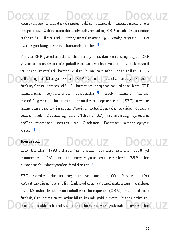 kompyuterga   integratsiyalashgan   ishlab   chiqarish   imkoniyatlarini   o zʻ
ichiga oladi. Ushbu atamalarni almashtirmasdan, ERP ishlab chiqarishdan
tashqarida   ilovalarni   integratsiyalashuvining   evolyutsiyasini   aks
ettiradigan keng qamrovli tushuncha bo ldi	
ʻ [12]
.
Barcha   ERP   paketlari   ishlab   chiqarish   yadrosidan   kelib   chiqmagan;   ERP
yetkazib   beruvchilari   o z   paketlarini   turli   moliya   va   hisob,   texnik   xizmat	
ʻ
va   inson   resurslari   komponentlari   bilan   to plashni   boshladilar.   1990-	
ʻ
yillarning   o rtalariga   kelib,   ERP   tizimlari   barcha   asosiy   korxona	
ʻ
funksiyalarini   qamrab   oldi.   Hukumat   va   notijorat   tashkilotlar   ham   ERP
tizimlaridan   foydalanishni   boshladilar [13]
.   ERP   tizimini   tanlash
metodologiyasi   –   bu   korxona   resurslarini   rejalashtirish   (ERP)   tizimini
tanlashning   rasmiy   jarayoni.   Mavjud   metodologiyalar   orasida:   Kuiper’s
funnel   usuli,   Dobrinning   uch   o lchovli   (3D)   veb-asosidagi   qarorlarni	
ʻ
qo llab-quvvatlash   vositasi   va   Clarkston   Potomac   metodologiyasi	
ʻ
kiradi [14]
.
Kengayish
ERP   tizimlari   1990-yillarda   tez   o sishni   boshdan   kechirdi.   2000   yil	
ʻ
muammosi   tufayli   ko plab   kompaniyalar   eski   tizimlarini   ERP   bilan	
ʻ
almashtirish imkoniyatidan foydalangan [15]
.
ERP   tizimlari   dastlab   mijozlar   va   jamoatchilikka   bevosita   ta sir	
ʼ
ko rsatmaydigan   orqa   ofis   funksiyalarini   avtomatlashtirishga   qaratilgan	
ʻ
edi.   Mijozlar   bilan   munosabatlarni   boshqarish   (CRM)   kabi   old   ofis
funksiyalari bevosita mijozlar bilan ishladi yoki elektron biznes tizimlari,
masalan, elektron tijorat va elektron hukumat yoki yetkazib beruvchi bilan
32 