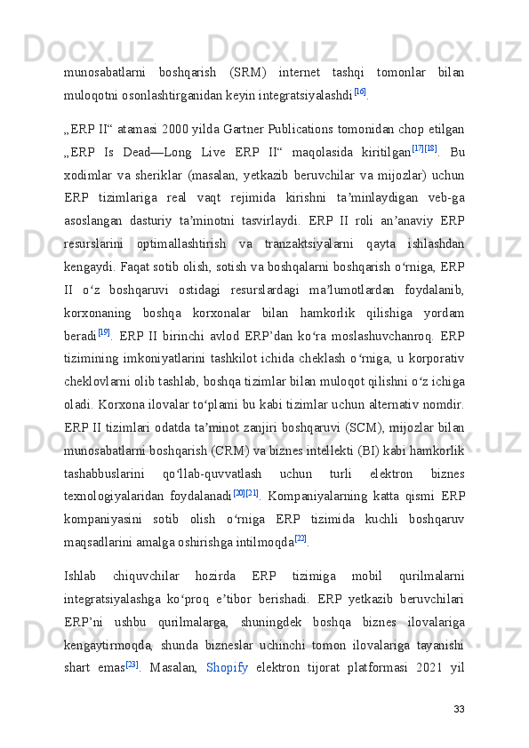 munosabatlarni   boshqarish   (SRM)   internet   tashqi   tomonlar   bilan
muloqotni osonlashtirganidan keyin integratsiyalashdi [16]
.
„ERP II“ atamasi 2000 yilda Gartner Publications tomonidan chop etilgan
„ERP   Is   Dead—Long   Live   ERP   II“   maqolasida   kiritilgan [17] [18]
.   Bu
xodimlar   va   sheriklar   (masalan,   yetkazib   beruvchilar   va   mijozlar)   uchun
ERP   tizimlariga   real   vaqt   rejimida   kirishni   ta minlaydigan   veb-gaʼ
asoslangan   dasturiy   ta minotni   tasvirlaydi.   ERP   II   roli   an anaviy   ERP	
ʼ ʼ
resurslarini   optimallashtirish   va   tranzaktsiyalarni   qayta   ishlashdan
kengaydi. Faqat sotib olish, sotish va boshqalarni boshqarish o rniga, ERP	
ʻ
II   o z   boshqaruvi   ostidagi   resurslardagi   ma lumotlardan   foydalanib,	
ʻ ʼ
korxonaning   boshqa   korxonalar   bilan   hamkorlik   qilishiga   yordam
beradi [19]
.   ERP   II   birinchi   avlod   ERP’dan   ko ra   moslashuvchanroq.   ERP	
ʻ
tizimining   imkoniyatlarini   tashkilot   ichida   cheklash   o rniga,   u   korporativ	
ʻ
cheklovlarni olib tashlab, boshqa tizimlar bilan muloqot qilishni o z ichiga	
ʻ
oladi. Korxona ilovalar to plami bu kabi tizimlar uchun alternativ nomdir.	
ʻ
ERP II tizimlari odatda ta minot zanjiri boshqaruvi (SCM), mijozlar bilan
ʼ
munosabatlarni boshqarish (CRM) va biznes intellekti (BI) kabi hamkorlik
tashabbuslarini   qo llab-quvvatlash   uchun   turli   elektron   biznes	
ʻ
texnologiyalaridan   foydalanadi [20] [21]
.   Kompaniyalarning   katta   qismi   ERP
kompaniyasini   sotib   olish   o rniga   ERP   tizimida   kuchli   boshqaruv	
ʻ
maqsadlarini amalga oshirishga intilmoqda [22]
.
Ishlab   chiquvchilar   hozirda   ERP   tizimiga   mobil   qurilmalarni
integratsiyalashga   ko proq   e tibor   berishadi.   ERP   yetkazib   beruvchilari	
ʻ ʼ
ERP’ni   ushbu   qurilmalarga,   shuningdek   boshqa   biznes   ilovalariga
kengaytirmoqda,   shunda   bizneslar   uchinchi   tomon   ilovalariga   tayanishi
shart   emas [23]
.   Masalan,   Shopify   elektron   tijorat   platformasi   2021   yil
33 