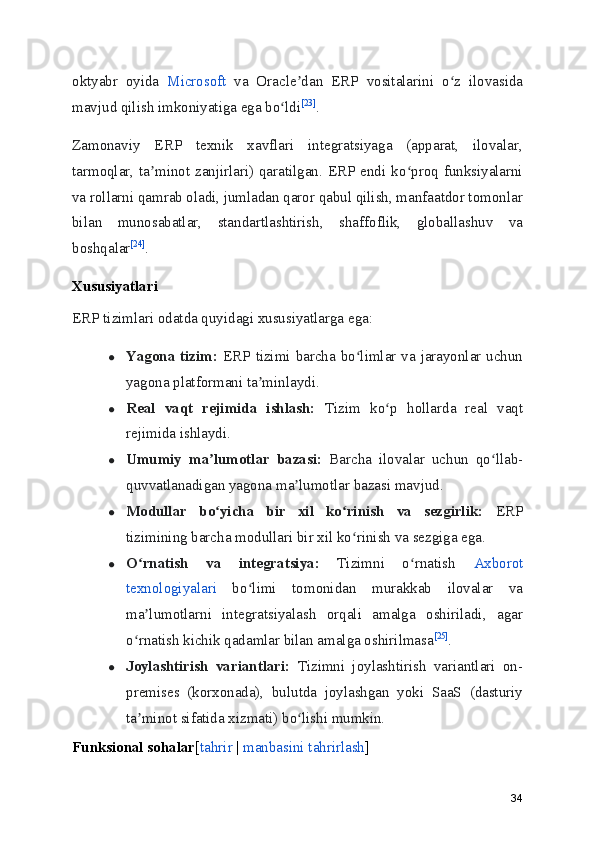 oktyabr   oyida   Microsoft   va   Oracle dan   ERP   vositalarini   o z   ilovasidaʼ ʻ
mavjud qilish imkoniyatiga ega bo ldi	
ʻ [23]
.
Zamonaviy   ERP   texnik   xavflari   integratsiyaga   (apparat,   ilovalar,
tarmoqlar, ta minot zanjirlari) qaratilgan. ERP endi ko proq funksiyalarni	
ʼ ʻ
va rollarni qamrab oladi, jumladan qaror qabul qilish, manfaatdor tomonlar
bilan   munosabatlar,   standartlashtirish,   shaffoflik,   globallashuv   va
boshqalar [24]
.
Xususiyatlari
ERP tizimlari odatda quyidagi xususiyatlarga ega:
● Yagona tizim:   ERP tizimi barcha bo limlar va jarayonlar uchun	
ʻ
yagona platformani ta minlaydi.	
ʼ
● Real   vaqt   rejimida   ishlash:   Tizim   ko p   hollarda   real   vaqt	
ʻ
rejimida ishlaydi.
● Umumiy   ma lumotlar   bazasi:	
ʼ   Barcha   ilovalar   uchun   qo llab-	ʻ
quvvatlanadigan yagona ma lumotlar bazasi mavjud.	
ʼ
● Modullar   bo yicha   bir   xil   ko rinish   va   sezgirlik:	
ʻ ʻ   ERP
tizimining barcha modullari bir xil ko rinish va sezgiga ega.	
ʻ
● O rnatish   va   integratsiya:	
ʻ   Tizimni   o rnatish  	ʻ Axborot
texnologiyalari   bo limi   tomonidan   murakkab   ilovalar   va	
ʻ
ma lumotlarni   integratsiyalash   orqali   amalga   oshiriladi,   agar	
ʼ
o rnatish kichik qadamlar bilan amalga oshirilmasa	
ʻ [25]
.
● Joylashtirish   variantlari:   Tizimni   joylashtirish   variantlari   on-
premises   (korxonada),   bulutda   joylashgan   yoki   SaaS   (dasturiy
ta minot sifatida xizmati) bo lishi mumkin.
ʼ ʻ
Funksional sohalar [ tahrir  |  manbasini tahrirlash ]
34 