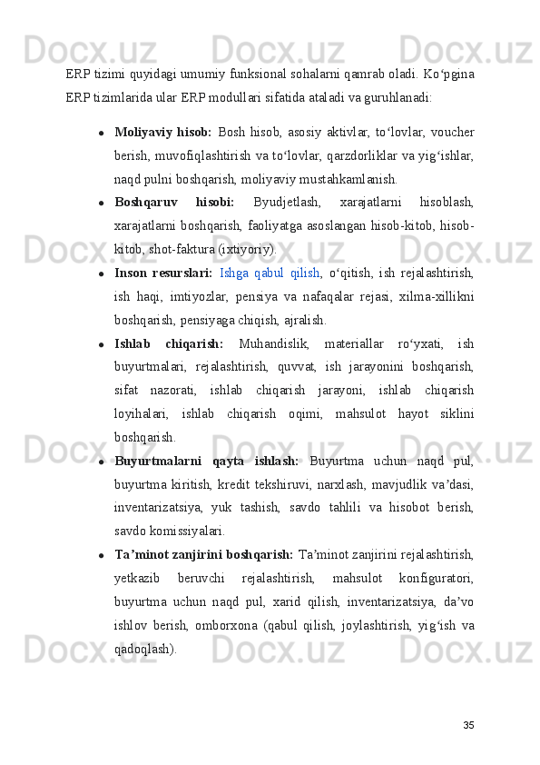 ERP tizimi quyidagi umumiy funksional sohalarni qamrab oladi. Ko pginaʻ
ERP tizimlarida ular ERP modullari sifatida ataladi va guruhlanadi:
● Moliyaviy hisob:   Bosh  hisob, asosiy aktivlar, to lovlar, voucher	
ʻ
berish, muvofiqlashtirish va to lovlar, qarzdorliklar va yig ishlar,	
ʻ ʻ
naqd pulni boshqarish, moliyaviy mustahkamlanish.
● Boshqaruv   hisobi:   Byudjetlash,   xarajatlarni   hisoblash,
xarajatlarni boshqarish, faoliyatga asoslangan hisob-kitob, hisob-
kitob, shot-faktura (ixtiyoriy).
● Inson   resurslari:   Ishga   qabul   qilish ,   o qitish,   ish   rejalashtirish,	
ʻ
ish   haqi,   imtiyozlar,   pensiya   va   nafaqalar   rejasi,   xilma-xillikni
boshqarish, pensiyaga chiqish, ajralish.
● Ishlab   chiqarish:   Muhandislik,   materiallar   ro yxati,   ish	
ʻ
buyurtmalari,   rejalashtirish,   quvvat,   ish   jarayonini   boshqarish,
sifat   nazorati,   ishlab   chiqarish   jarayoni,   ishlab   chiqarish
loyihalari,   ishlab   chiqarish   oqimi,   mahsulot   hayot   siklini
boshqarish.
● Buyurtmalarni   qayta   ishlash:   Buyurtma   uchun   naqd   pul,
buyurtma   kiritish,   kredit   tekshiruvi,   narxlash,   mavjudlik   va dasi,	
ʼ
inventarizatsiya,   yuk   tashish,   savdo   tahlili   va   hisobot   berish,
savdo komissiyalari.
● Ta minot zanjirini boshqarish:	
ʼ  Ta minot zanjirini rejalashtirish,	ʼ
yetkazib   beruvchi   rejalashtirish,   mahsulot   konfiguratori,
buyurtma   uchun   naqd   pul,   xarid   qilish,   inventarizatsiya,   da vo	
ʼ
ishlov   berish,   omborxona   (qabul   qilish,   joylashtirish,   yig ish   va	
ʻ
qadoqlash).
35 