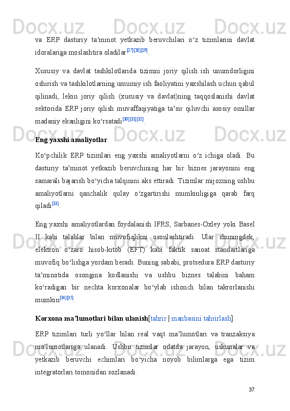 va   ERP   dasturiy   ta minot   yetkazib   beruvchilari   o z   tizimlarini   davlatʼ ʻ
idoralariga moslashtira oladilar [27] [28] [29]
.
Xususiy   va   davlat   tashkilotlarida   tizimni   joriy   qilish   ish   unumdorligini
oshirish va tashkilotlarning umumiy ish faoliyatini yaxshilash uchun qabul
qilinadi,   lekin   joriy   qilish   (xususiy   va   davlat)ning   taqqoslanishi   davlat
sektorida   ERP   joriy   qilish   muvaffaqiyatiga   ta sir   qiluvchi   asosiy   omillar	
ʼ
madaniy ekanligini ko rsatadi	
ʻ [30] [31] [32]
.
Eng yaxshi amaliyotlar
Ko pchilik   ERP   tizimlari   eng   yaxshi   amaliyotlarni   o z   ichiga   oladi.   Bu	
ʻ ʻ
dasturiy   ta minot   yetkazib   beruvchining   har   bir   biznes   jarayonini   eng	
ʼ
samarali bajarish bo yicha talqinini aks ettiradi. Tizimlar mijozning ushbu	
ʻ
amaliyotlarni   qanchalik   qulay   o zgartirishi   mumkinligiga   qarab   farq	
ʻ
qiladi [33]
.
Eng  yaxshi amaliyotlardan foydalanish IFRS,  Sarbanes-Oxley  yoki  Basel
II   kabi   talablar   bilan   muvofiqlikni   osonlashtiradi.   Ular   shuningdek,
elektron   o zaro   hisob-kitob   (EFT)   kabi   faktik   sanoat   standartlariga	
ʻ
muvofiq bo lishga yordam beradi. Buning sababi, protsedura ERP dasturiy
ʻ
ta minotida   osongina   kodlanishi   va   ushbu   biznes   talabini   baham	
ʼ
ko radigan   bir   nechta   korxonalar   bo ylab   ishonch   bilan   takrorlanishi
ʻ ʻ
mumkin [34] [35]
.
Korxona ma lumotlari bilan ulanish	
ʼ [ tahrir  |  manbasini tahrirlash ]
ERP   tizimlari   turli   yo llar   bilan   real   vaqt   ma lumotlari   va   tranzaksiya	
ʻ ʼ
ma lumotlariga   ulanadi.   Ushbu   tizimlar   odatda   jarayon,   uskunalar   va	
ʼ
yetkazib   beruvchi   echimlari   bo yicha   noyob   bilimlarga   ega   tizim	
ʻ
integratorlari tomonidan sozlanadi.
37 