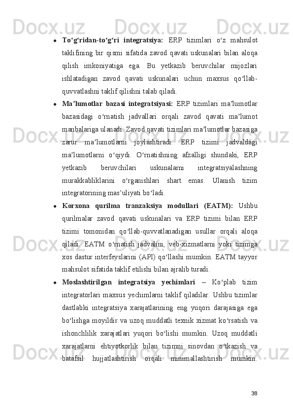 ● To g ridan-to g ri   integratsiya:ʻ ʻ ʻ ʻ   ERP   tizimlari   o z   mahsulot	ʻ
taklifining   bir   qismi   sifatida   zavod   qavati   uskunalari   bilan   aloqa
qilish   imkoniyatiga   ega.   Bu   yetkazib   beruvchilar   mijozlari
ishlatadigan   zavod   qavati   uskunalari   uchun   maxsus   qo llab-	
ʻ
quvvatlashni taklif qilishni talab qiladi.
● Ma lumotlar   bazasi   integratsiyasi:	
ʼ   ERP   tizimlari   ma lumotlar	ʼ
bazasidagi   o rnatish   jadvallari   orqali   zavod   qavati   ma lumot	
ʻ ʼ
manbalariga ulanadi. Zavod qavati tizimlari ma lumotlar bazasiga	
ʼ
zarur   ma lumotlarni   joylashtiradi.   ERP   tizimi   jadvaldagi	
ʼ
ma lumotlarni   o qiydi.   O rnatishning   afzalligi   shundaki,   ERP	
ʼ ʻ ʻ
yetkazib   beruvchilari   uskunalarni   integratsiyalashning
murakkabliklarini   o rganishlari   shart   emas.   Ulanish   tizim	
ʻ
integratorining mas’uliyati bo ladi.	
ʻ
● Korxona   qurilma   tranzaksiya   modullari   (EATM):   Ushbu
qurilmalar   zavod   qavati   uskunalari   va   ERP   tizimi   bilan   ERP
tizimi   tomonidan   qo llab-quvvatlanadigan   usullar   orqali   aloqa	
ʻ
qiladi.   EATM   o rnatish   jadvalini,   veb-xizmatlarni   yoki   tizimga	
ʻ
xos dastur interfeyslarini (API) qo llashi mumkin. EATM tayyor	
ʻ
mahsulot sifatida taklif etilishi bilan ajralib turadi.
● Moslashtirilgan   integratsiya   yechimlari   –   Ko plab   tizim	
ʻ
integratorlari maxsus yechimlarni taklif qiladilar. Ushbu tizimlar
dastlabki   integratsiya   xarajatlarining   eng   yuqori   darajasiga   ega
bo lishga moyildir va uzoq muddatli texnik xizmat ko rsatish va	
ʻ ʻ
ishonchlilik   xarajatlari   yuqori   bo lishi   mumkin.   Uzoq   muddatli	
ʻ
xarajatlarni   ehtiyotkorlik   bilan   tizimni   sinovdan   o tkazish   va	
ʻ
batafsil   hujjatlashtirish   orqali   minimallashtirish   mumkin.
38 