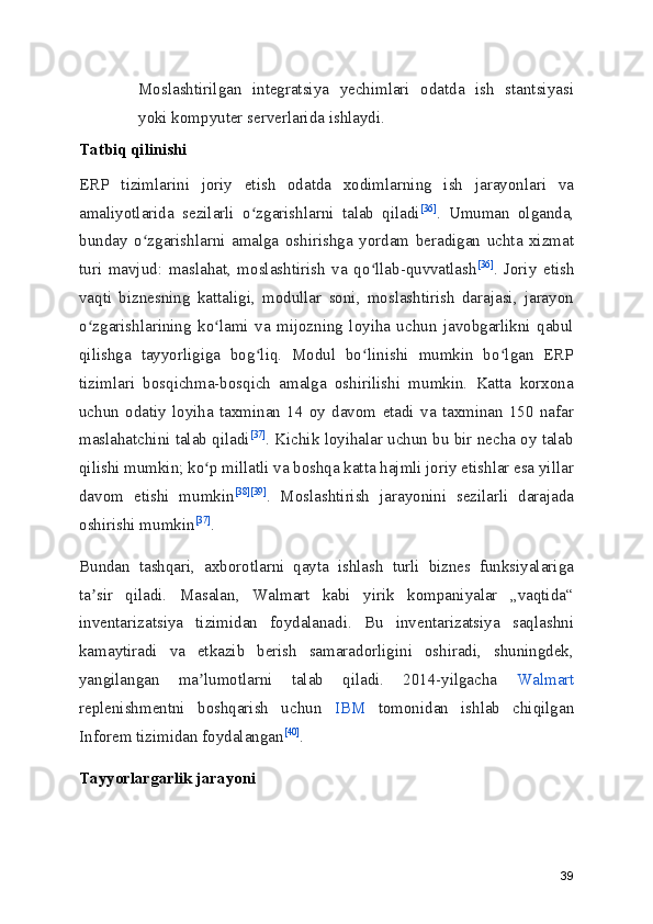 Moslashtirilgan   integratsiya   yechimlari   odatda   ish   stantsiyasi
yoki kompyuter serverlarida ishlaydi.
Tatbiq qilinishi
ERP   tizimlarini   joriy   etish   odatda   xodimlarning   ish   jarayonlari   va
amaliyotlarida   sezilarli   o zgarishlarni   talab   qiladiʻ [36]
.   Umuman   olganda,
bunday   o zgarishlarni   amalga   oshirishga   yordam   beradigan   uchta   xizmat	
ʻ
turi   mavjud:   maslahat,   moslashtirish   va   qo llab-quvvatlash	
ʻ [36]
.   Joriy   etish
vaqti   biznesning   kattaligi,   modullar   soni,   moslashtirish   darajasi,   jarayon
o zgarishlarining   ko lami   va   mijozning   loyiha   uchun   javobgarlikni   qabul	
ʻ ʻ
qilishga   tayyorligiga   bog liq.   Modul   bo linishi   mumkin   bo lgan   ERP	
ʻ ʻ ʻ
tizimlari   bosqichma-bosqich   amalga   oshirilishi   mumkin.   Katta   korxona
uchun   odatiy   loyiha   taxminan   14   oy   davom   etadi   va   taxminan   150   nafar
maslahatchini talab qiladi [37]
. Kichik loyihalar uchun bu bir necha oy talab
qilishi mumkin; ko p millatli va boshqa katta hajmli joriy etishlar esa yillar	
ʻ
davom   etishi   mumkin [38] [39]
.   Moslashtirish   jarayonini   sezilarli   darajada
oshirishi mumkin [37]
.
Bundan   tashqari,   axborotlarni   qayta   ishlash   turli   biznes   funksiyalariga
ta sir   qiladi.   Masalan,   Walmart   kabi   yirik   kompaniyalar   „vaqtida“	
ʼ
inventarizatsiya   tizimidan   foydalanadi.   Bu   inventarizatsiya   saqlashni
kamaytiradi   va   etkazib   berish   samaradorligini   oshiradi,   shuningdek,
yangilangan   ma lumotlarni   talab   qiladi.   2014-yilgacha  	
ʼ Walmart
replenishmentni   boshqarish   uchun   IBM   tomonidan   ishlab   chiqilgan
Inforem tizimidan foydalangan [40]
.
Tayyorlargarlik jarayoni
39 