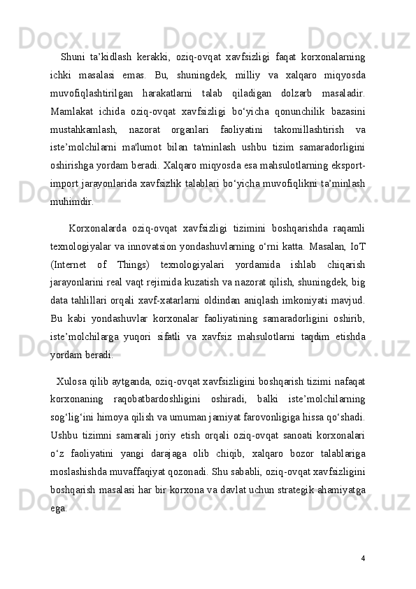     Shuni   ta’kidlash   kerakki,   oziq-ovqat   xavfsizligi   faqat   korxonalarning
ichki   masalasi   emas.   Bu,   shuningdek,   milliy   va   xalqaro   miqyosda
muvofiqlashtirilgan   harakatlarni   talab   qiladigan   dolzarb   masaladir.
Mamlakat   ichida   oziq-ovqat   xavfsizligi   bo‘yicha   qonunchilik   bazasini
mustahkamlash,   nazorat   organlari   faoliyatini   takomillashtirish   va
iste’molchilarni   ma'lumot   bilan   ta'minlash   ushbu   tizim   samaradorligini
oshirishga yordam beradi. Xalqaro miqyosda esa mahsulotlarning eksport-
import jarayonlarida xavfsizlik talablari bo‘yicha muvofiqlikni ta’minlash
muhimdir.
      Korxonalarda   oziq-ovqat   xavfsizligi   tizimini   boshqarishda   raqamli
texnologiyalar va innovatsion yondashuvlarning o‘rni katta. Masalan, IoT
(Internet   of   Things)   texnologiyalari   yordamida   ishlab   chiqarish
jarayonlarini real vaqt rejimida kuzatish va nazorat qilish, shuningdek, big
data tahlillari orqali xavf-xatarlarni oldindan aniqlash imkoniyati mavjud.
Bu   kabi   yondashuvlar   korxonalar   faoliyatining   samaradorligini   oshirib,
iste’molchilarga   yuqori   sifatli   va   xavfsiz   mahsulotlarni   taqdim   etishda
yordam beradi.
   Xulosa qilib aytganda, oziq-ovqat xavfsizligini boshqarish tizimi nafaqat
korxonaning   raqobatbardoshligini   oshiradi,   balki   iste’molchilarning
sog‘lig‘ini himoya qilish va umuman jamiyat farovonligiga hissa qo‘shadi.
Ushbu   tizimni   samarali   joriy   etish   orqali   oziq-ovqat   sanoati   korxonalari
o‘z   faoliyatini   yangi   darajaga   olib   chiqib,   xalqaro   bozor   talablariga
moslashishda muvaffaqiyat qozonadi. Shu sababli, oziq-ovqat xavfsizligini
boshqarish masalasi har bir korxona va davlat uchun strategik ahamiyatga
ega.
4 