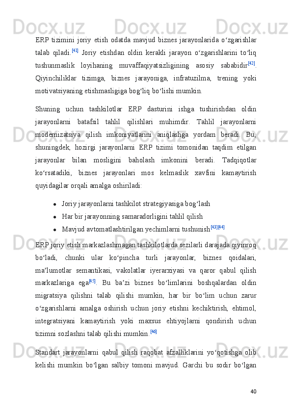 ERP   tizimini   joriy   etish   odatda   mavjud   biznes   jarayonlarida   o zgarishlarʻ
talab   qiladi. [41]
  Joriy   etishdan   oldin   kerakli   jarayon   o zgarishlarini   to liq	
ʻ ʻ
tushunmaslik   loyihaning   muvaffaqiyatsizligining   asosiy   sababidir [42]
.
Qiyinchiliklar   tizimga,   biznes   jarayoniga,   infratuzilma,   trening   yoki
motivatsiyaning etishmasligiga bog liq bo lishi mumkin.	
ʻ ʻ
Shuning   uchun   tashkilotlar   ERP   dasturini   ishga   tushirishdan   oldin
jarayonlarni   batafsil   tahlil   qilishlari   muhimdir.   Tahlil   jarayonlarni
modernizatsiya   qilish   imkoniyatlarini   aniqlashga   yordam   beradi.   Bu,
shuningdek,   hozirgi   jarayonlarni   ERP   tizimi   tomonidan   taqdim   etilgan
jarayonlar   bilan   mosligini   baholash   imkonini   beradi.   Tadqiqotlar
ko rsatadiki,   biznes   jarayonlari   mos   kelmaslik   xavfini   kamaytirish	
ʻ
quyidagilar orqali amalga oshiriladi:
● Joriy jarayonlarni tashkilot strategiyasiga bog lash	
ʻ
● Har bir jarayonning samaradorligini tahlil qilish
● Mavjud avtomatlashtirilgan yechimlarni tushunish [43] [44]
ERP joriy etish markazlashmagan tashkilotlarda sezilarli darajada qiyinroq
bo ladi,   chunki   ular   ko pincha   turli   jarayonlar,   biznes   qoidalari,	
ʻ ʻ
ma lumotlar   semantikasi,   vakolatlar   iyerarxiyasi   va   qaror   qabul   qilish
ʼ
markazlariga   ega [45]
.   Bu   ba zi   biznes   bo limlarini   boshqalardan   oldin	
ʼ ʻ
migratsiya   qilishni   talab   qilishi   mumkin,   har   bir   bo lim   uchun   zarur	
ʻ
o zgarishlarni   amalga   oshirish   uchun   joriy   etishni   kechiktirish,   ehtimol,	
ʻ
integratsiyani   kamaytirish   yoki   maxsus   ehtiyojlarni   qondirish   uchun
tizimni sozlashni talab qilishi mumkin. [46]
Standart   jarayonlarni   qabul   qilish   raqobat   afzalliklarini   yo qotishga   olib	
ʻ
kelishi   mumkin   bo lgan   salbiy   tomoni   mavjud.   Garchi   bu   sodir   bo lgan	
ʻ ʻ
40 