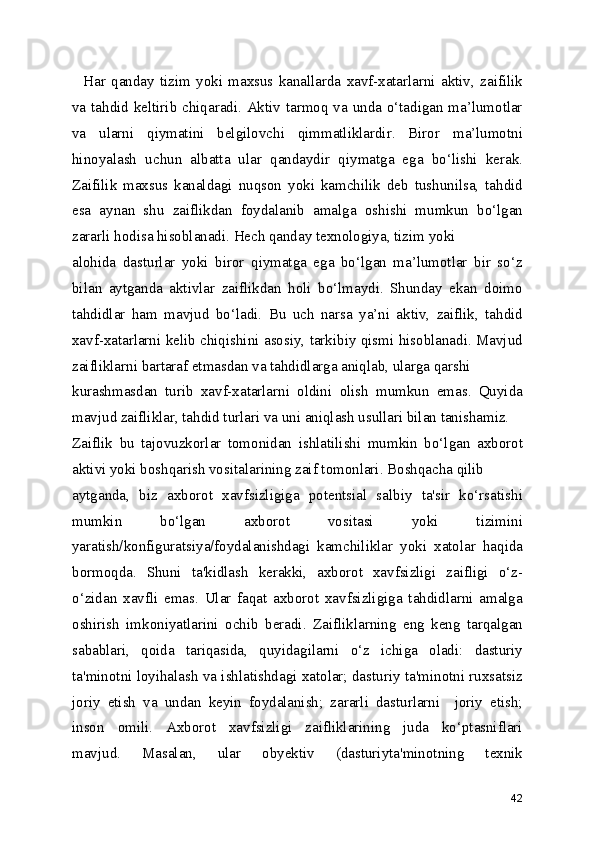     Har   qanday   tizim   yoki   maxsus   kanallarda   xavf-xatarlarni   aktiv,   zaifilik
va tahdid keltirib chiqaradi. Aktiv tarmoq va unda o‘tadigan ma’lumotlar
va   ularni   qiymatini   belgilovchi   qimmatliklardir.   Biror   ma’lumotni
hinoyalash   uchun   albatta   ular   qandaydir   qiymatga   ega   bo‘lishi   kerak.
Zaifilik   maxsus   kanaldagi   nuqson   yoki   kamchilik   deb   tushunilsa,   tahdid
esa   aynan   shu   zaiflikdan   foydalanib   amalga   oshishi   mumkun   bo‘lgan
zararli hodisa hisoblanadi. Hech qanday texnologiya, tizim yoki
alohida   dasturlar   yoki   biror   qiymatga   ega   bo‘lgan   ma’lumotlar   bir   so‘z
bilan   aytganda   aktivlar   zaiflikdan   holi   bo‘lmaydi.   Shunday   ekan   doimo
tahdidlar   ham   mavjud   bo‘ladi.   Bu   uch   narsa   ya’ni   aktiv,   zaiflik,   tahdid
xavf-xatarlarni kelib chiqishini asosiy, tarkibiy qismi hisoblanadi. Mavjud
zaifliklarni bartaraf etmasdan va tahdidlarga aniqlab, ularga qarshi
kurashmasdan   turib   xavf-xatarlarni   oldini   olish   mumkun   emas.   Quyida
mavjud zaifliklar, tahdid turlari va uni aniqlash usullari bilan tanishamiz.
Zaiflik   bu   tajovuzkorlar   tomonidan   ishlatilishi   mumkin   bo‘lgan   axborot
aktivi yoki boshqarish vositalarining zaif tomonlari. Boshqacha qilib
aytganda,   biz   axborot   xavfsizligiga   potentsial   salbiy   ta'sir   ko‘rsatishi
mumkin   bo‘lgan   axborot   vositasi   yoki   tizimini
yaratish/konfiguratsiya/foydalanishdagi   kamchiliklar   yoki   xatolar   haqida
bormoqda.   Shuni   ta'kidlash   kerakki,   axborot   xavfsizligi   zaifligi   o‘z-
o‘zidan   xavfli   emas.   Ular   faqat   axborot   xavfsizligiga   tahdidlarni   amalga
oshirish   imkoniyatlarini   ochib   beradi.   Zaifliklarning   eng   keng   tarqalgan
sabablari,   qoida   tariqasida,   quyidagilarni   o‘z   ichiga   oladi:   dasturiy
ta'minotni loyihalash va ishlatishdagi xatolar; dasturiy ta'minotni ruxsatsiz
joriy   etish   va   undan   keyin   foydalanish;   zararli   dasturlarni     joriy   etish;
inson   omili.   Axborot   xavfsizligi   zaifliklarining   juda   ko‘ptasniflari
mavjud.   Masalan,   ular   obyektiv   (dasturiyta'minotning   texnik
42 