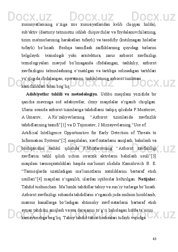 xususiyatlarining   o‘ziga   xos   xususiyatlaridan   kelib   chiqqan   holda),
sub'ektiv (dasturiy ta'minotni ishlab chiquvchilar va foydalanuvchilarning,
tizim ma'murlarining harakatlari tufayli) va tasodifiy (kutilmagan holatlar
tufayli)   bo‘linadi.   Boshqa   tasniflash   zaifliklarning   quyidagi   turlarini
belgilaydi:   texnologik   yoki   arxitektura,   zarur   axborot   xavfsizligi
texnologiyalari   mavjud   bo‘lmaganda   ifodalangan;   tashkiliy,   axborot
xavfsizligini   ta'minlashning   o‘rnatilgan   va   tartibga   solinadigan   tartiblari
yo‘qligida ifodalangan; operatsion, tashkilotning axborot tuzilmasi
kamchiliklari bilan bog‘liq. 
    Adabiyotlar   tahlili   va   metodologiya.   Ushbu   maqolani   yozishda   bir
qancha   mavzuga   oid   adabiyotlar,   ilmiy   maqolalar   o‘rganib   chiqilgan.
Ularni orasida axborot tizimlariga tahdidlarni tadqiq qilishda F.Muxtorov,
A.Umarov,   A.Ro‘zaliyevlarning   “Axborot   tizimlarida   xavfsizlik
tahdidlarining tasnifi”[1] va D.Tojimatov, J.Mirzayevlarning “Use of
Artificial   Intelligence   Opportunities   for   Early   Detection   of   Threats   to
Information Systems”[2] maqolalari, xavf-xatarlarni aniqlash, baholash va
boshqarishni   tashkil   qilishda   F.Muxtarovning   “Axborot   xavfsizligi
xavflarini   tahlil   qilish   uchun   ierarxik   aktivlarni   baholash   usuli”[3]
maqolasi   tarmoqxatoliklari   haqida   ma’lumot   olishda   Kamolovich   B.   E.
“Tarmoqlarda   uzatiladigan   ma’lumotlarni   xatoliklarini   bartaraf   etish
usullari”[4]   maqolasi   o‘rganilib,   ulardan   iqtiboslar   keltirilgan.   Natijalar.
Tahdid tushunchasi. Ma’lumki tahdidlar tabiiy va sun’iy turlarga bo‘linadi.
Axborot xavfsizligi sohasida tahdidlarni o‘rganish juda muhum hisoblanib,
maxsus   kanallarga   bo‘ladigan   ehtimoliy   xavf-xatarlarni   bartaraf   etish
aynan tahdidni aniqlash va uni darajasini to‘g‘ri baholagan holda ta’sirini
kamaytirishga bog‘liq. Tabiiy tahdid tabiat hodisalari tufayli vujudga
43 