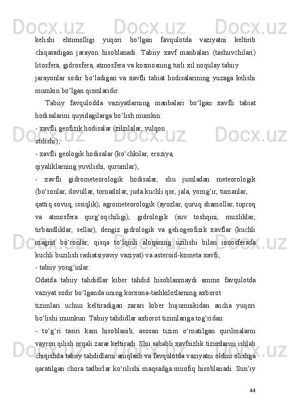 kelishi   ehtimolligi   yuqori   bo‘lgan   favqulotda   vaziyatni   keltirib
chiqaradigan   jarayon   hisoblanadi.   Tabiiy   xavf   manbalari   (tashuvchilari)
litosfera, gidrosfera, atmosfera va kosmosning turli xil noqulay tabiiy
jarayonlar   sodir   bo‘ladigan   va   xavfli   tabiat   hodisalarining   yuzaga   kelishi
mumkin bo‘lgan qismlaridir.
    Tabiiy   favqulodda   vaziyatlarning   manbalari   bo‘lgan   xavfli   tabiat
hodisalarini quyidagilarga bo‘lish mumkin: 
- xavfli geofizik hodisalar (zilzilalar, vulqon
otilishi);
- xavfli geologik hodisalar (ko‘chkilar, eroziya,
qiyaliklarning yuvilishi, qurumlar);
-   xavfli   gidrometeorologik   hodisalar,   shu   jumladan   meteorologik
(bo‘ronlar, dovullar, tornadolar, juda kuchli qor, jala, yomg‘ir, tumanlar,
qattiq sovuq, issiqlik), agrometeorologik (ayozlar, quruq shamollar, tuproq
va   atmosfera   qurg‘oqchiligi),   gidrologik   (suv   toshqini,   muzliklar,
tirbandliklar,   sellar),   dengiz   gidrologik   va   geliogeofizik   xavflar   (kuchli
magnit   bo‘ronlar,   qisqa   to‘lqinli   aloqaning   uzilishi   bilan   ionosferada
kuchli buzilish radiatsiyaviy vaziyat) va asteroid-kometa xavfi;
- tabiiy yong‘inlar.
Odatda   tabiiy   tahdidlar   kiber   tahdid   hisoblanmaydi   ammo   favqulotda
vaziyat sodir bo‘lganda uning korxona-tashkilotlarning axborot
tizimlari   uchun   keltiradigan   zarari   kiber   hujumnikidan   ancha   yuqori
bo‘lishi mumkun. Tabiiy tahdidlar axborot tizimlariga tog‘ridan
-   to‘g‘ri   tasiri   kam   hisoblanib,   asosan   tizim   o‘rnatilgan   qurilmalarni
vayron qilish orqali zarar keltiradi. Shu sababli xavfsizlik tizimlarini ishlab
chiqishda tabiiy tahdidlarni aniqlash va favqulotda vaziyatni oldini olishga
qaratilgan chora tadbirlar ko‘rilishi maqsadga muofiq hisoblanadi. Sun’iy
44 