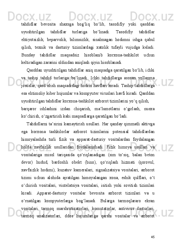tahdidlar   bevosita   shaxsga   bog‘liq   bo‘lib,   tasodifiy   yoki   qasddan
uyushtirilgan   tahdidlar   turlariga   bo‘linadi.   Tasodifiy   tahdidlar
ehtiyotsizlik,   beparvolik,   bilimsizlik,   sinalmagan   hodimni   ishga   qabul
qilish,   texnik   va   dasturiy   tizimlardagi   xatolik   tufayli   vujudga   keladi.
Bunday   tahdidlar   maqsadsiz   hisoblanib   korxona-tashkilot   uchun
keltiradigan zararini oldindan aniqlash qiyin hisoblanadi.
       Qasddan uyushtirilgan tahdidlar aniq maqsadga qaratilgan bo‘lib, ichki
va   tashqi   tahdid   turlariga   bo‘linadi.   Ichki   tahdidlarga   asosan   yollanma
josuslar, qasd olish maqsadidagi hodim havflari kiradi. Tashqi tahdidlarga
esa ehtimoliy kiber hujumlar va kompyuter viruslari havfi kiradi. Qasddan
uyushtirilgan tahdidlar korxona-tashkilot axborot tizimlarini yo‘q qilish,
barqaror   ishlashini   izdan   chiqarish,   ma’lumotlarni   o‘girlash,   nusxa
ko‘chirish, o‘zgartirish kabi maqsadlarga qaratilgan bo‘ladi.
       Tahdidlarni ta’sirini kamaytirish usullari. Har qanday qimmatli aktivga
ega   korxona   tashkilorlar   axborot   tizimlarini   potensial   tahdidlardan
himoyalashda   turli   fizik   va   apparat-dasturiy   vositalardan   foydalangan
holda   xavfsizlik   usullaridan   foydalanishadi.   Fizik   himoya   usullari   va
vositalariga   misol   tariqasida   qo‘riqlanadigan   (sim   to‘siq,   balan   beton
devor)   hudud,   bardoshli   obekt   (bino),   qo‘riqlash   hizmati   (qorovul,
xavfsizlik   hodimi),   kuzatuv   kameralari,   signalizatsiya   vositalari,   axborot
tizimi   uchun   alohida   ajratilgan   himoyalangan   xona,   eshik   qulflari,   o‘t
o‘chirish   vositalari,   vintelatsiya   vositalari,   isitish   yoki   sovitish   tizimlari
kiradi.   Apparat-dasturiy   vositalar   bevosita   axborot   tizimlari   va   u
o‘rnatilgan   kompyuterlarga   bog‘lanadi.   Bularga   tarmoqlararo   ekran
vositalari,   tarmoq   marshrutizatorlari,   komutatorlar,   antivirus   dasturlari,
tarmoq   analizatorlari,   ddos   hujumlariga   qarshi   vositalar   va   axborot
45 