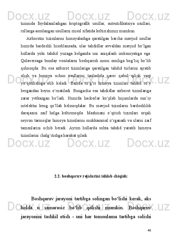 tizimida   foydalaniladigan   kriptografik   usullar,   autentifikatsiya   usullari,
rollarga asoslangan usullarni misol sifatida keltirishimiz mumkun.
      Axborotni   tizimlarini   himoyalashga   qaratilgan   barcha   mavjud   usullar
hozirda   bardoshli   hisoblansada,   ular   tahdidlar   avvaldan   mavjud   bo‘lgan
hollarda   yoki   tahdid   yuzaga   kelganda   uni   aniqalash   imkoniyatiga   ega.
Qolaversaga   bunday   vositalarni   boshqarish   inson   omiliga   bog‘liq   bo‘lib
qolmoqda.   Bu   esa   axborot   tizimlariga   qaratilgan   tahdid   turlarini   ajratib
olish   va   himoya   uchun   usullarini   tanlashda   qaror   qabul   qilish   vaqt
yo‘qotilishiga   olib   keladi.   Bazida   to‘g‘ri   himoya   tizimlari   tahdid   ro‘y
bergandan   keyin   o‘rnatiladi.   Bungacha   esa   tahdidlar   axborot   tizimlariga
zarar   yetkazgan   bo‘ladi.   Hozirda   hackerlar   ko‘plab   hujumlarda   sun’iy
intelektni   keng   qo‘llab   kelmoqdalar.   Bu   mavjud   tizimlarni   bardoshlilik
darajasini   zaif   holga   keltirmoqda.   Mashinani   o‘qitish   tizimlari   orqali
neyron tarmoqlar himoya tizimlarini mukkammal o‘rganadi va ularni zaif
tamonlarini   ochib   beradi.   Ayrim   hollarda   sohta   tahdid   yaratib   himoya
tizimlarini chalg‘itishga harakat qiladi.
2.2. boshqaruv rejalarini ishlab chiqish:
Boshqaruv  jarayoni   tartibga   solingan  bo‘lishi   kerak,  aks
holda   u   samarasiz   bo‘lib   qolishi   mumkin.   Boshqaruv
jarayonini   tashkil   etish   -   uni   har   tomonlama   tartibga   solishi
46 
