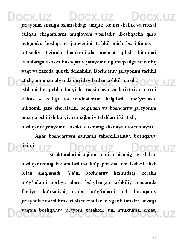 jarayonni amalga oshirishdagi aniqlik, ketma -ketlik va ruxsat
etilgan   chegaralarni   aniqlovchi   vositadir.   Boshqacha   qilib
aytganda,   boshqaruv   jarayonini   tashkil   etish   bu   ijtimoiy   -
iqtisodiy   tizimda   hamkorlikda   mehnat   qilish   bitimlari
talablariga asosan boshqaruv jarayonining maqsadga muvofiq
vaqt va fazoda qurish demakdir. Boshqaruv jarayonini tashkil
etish, umuman olganda quyidagilardan tashkil topadi:
ishlarni   bosqichlar   bo‘yicha   taqsimlash   va   biriktirish,   ularni
ketma   -   ketligi   va   muddatlarini   belgilash,   me’yorlash,
intizomli   jazo   choralarini   belgilash   va   boshqaruv   jarayonini
amalga oshirish bo‘yicha majburiy talablarni kiritish;
boshqaruv jarayonini tashkil etishning ahamiyati va mohiyati. 
  Agar   boshqaruvni   samarali   takomillashuvi   boshqaruv
tizimi   
                          strukturalarini   oqilona   qurish   hisobiga   erishilsa,
boshqaruvning   takomillashuvi   ko‘p   jihatdan   uni   tashkil   etish
bilan   aniqlanadi.   Ya’ni   boshqaruv   tizimidagi   kerakli
bo‘g‘inlarni   borligi,   ularni   belgilangan   tashkiliy   maqomda
faoliyat   ko‘rsatishi,   ushbu   bo‘g‘inlarni   turli   boshqaruv
jarayonlarida ishtirok etish mezonlari o‘zgarib turishi; hozirgi
vaqtda   boshqaruv   jarayoni   xarakteri   uni   strukturasi   emas,
47 