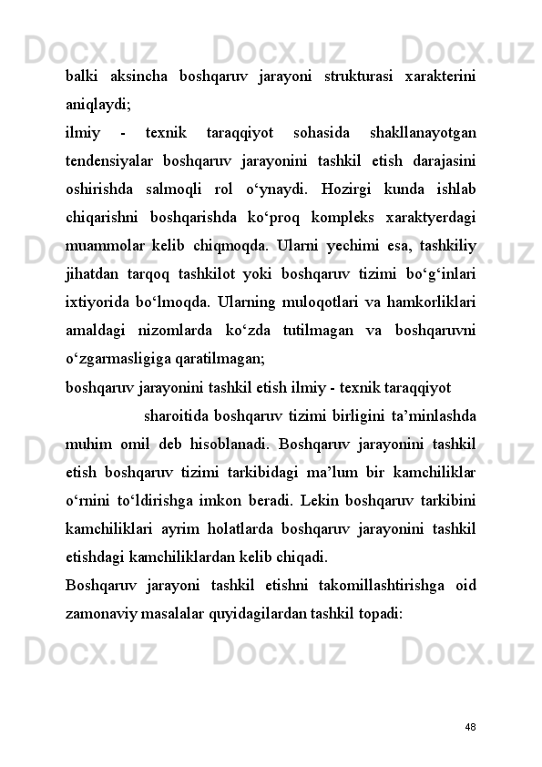 balki   aksincha   boshqaruv   jarayoni   strukturasi   xarakterini
aniqlaydi;
ilmiy   -   texnik   taraqqiyot   sohasida   shakllanayotgan
tendensiyalar   boshqaruv   jarayonini   tashkil   etish   darajasini
oshirishda   salmoqli   rol   o‘ynaydi.   Hozirgi   kunda   ishlab
chiqarishni   boshqarishda   ko‘proq   kompleks   xaraktyerdagi
muammolar   kelib   chiqmoqda.   Ularni   yechimi   esa,   tashkiliy
jihatdan   tarqoq   tashkilot   yoki   boshqaruv   tizimi   bo‘g‘inlari
ixtiyorida   bo‘lmoqda.   Ularning   muloqotlari   va   hamkorliklari
amaldagi   nizomlarda   ko‘zda   tutilmagan   va   boshqaruvni
o‘zgarmasligiga qaratilmagan; 
boshqaruv jarayonini tashkil etish ilmiy - texnik taraqqiyot      
                          sharoitida   boshqaruv   tizimi   birligini   ta’minlashda
muhim   omil   deb   hisoblanadi.   Boshqaruv   jarayonini   tashkil
etish   boshqaruv   tizimi   tarkibidagi   ma’lum   bir   kamchiliklar
o‘rnini   to‘ldirishga   imkon   beradi.   Lekin   boshqaruv   tarkibini
kamchiliklari   ayrim   holatlarda   boshqaruv   jarayonini   tashkil
etishdagi kamchiliklardan kelib chiqadi. 
Boshqaruv   jarayoni   tashkil   etishni   takomillashtirishga   oid
zamonaviy masalalar quyidagilardan tashkil topadi:
48 