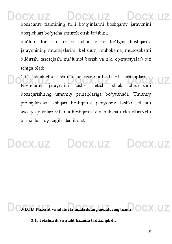 boshqaruv   tizimining   turli   bo‘g‘inlarini   boshqaruv   jarayonini
bosqichlari bo‘yicha ishtirok etish tartibini;
ma’lum   bir   ish   turlari   uchun   zarur   bo‘lgan   boshqaruv
jarayonining   muolajalarini   (kelishuv,   muhokama,   munosabatni
bildirish, tasdiqlash,  ma’lumot berish va h.k. operatsiyalar) o‘z
ichiga oladi.
10.2. Ishlab chiqarishni boshqarishni tashkil etish   prinsiplari
Boshqaruv   jarayonini   tashkil   etish   ishlab   chiqarishni
boshqarishning   umumiy   prinsiplariga   bo‘ysunadi.   Umumiy
prinsiplardan   tashqari   boshqaruv   jarayonini   tashkil   etishni
asosiy   qoidalari   sifatida   boshqaruv   dinamikasini   aks   ettiruvchi
prinsiplar quyidagilardan iborat:  
3-BOB. Nazorat va sifatni ta'minlashning monitoring tizimi
3.1. Tekshirish va audit tizimini tashkil qilish:
50 