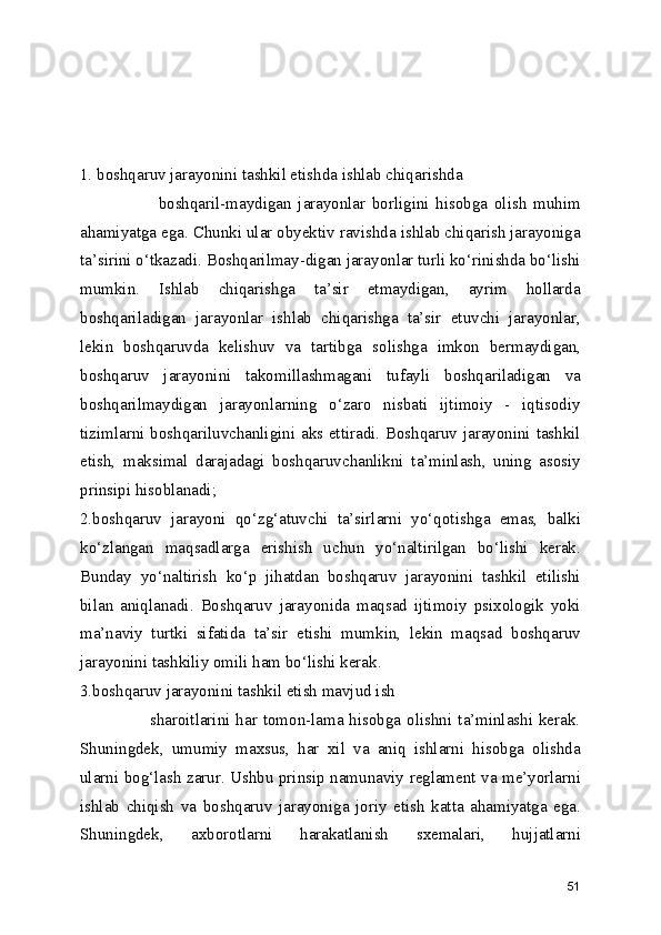 1. boshqaruv jarayonini tashkil etishda ishlab chiqarishda         
                        boshqaril-maydigan   jarayonlar   borligini   hisobga   olish   muhim
ahamiyatga ega. Chunki ular obyektiv ravishda ishlab chiqarish jarayoniga
ta’sirini o‘tkazadi. Boshqarilmay-digan jarayonlar turli ko‘rinishda bo‘lishi
mumkin.   Ishlab   chiqarishga   ta’sir   etmaydigan,   ayrim   hollarda
boshqariladigan   jarayonlar   ishlab   chiqarishga   ta’sir   etuvchi   jarayonlar,
lekin   boshqaruvda   kelishuv   va   tartibga   solishga   imkon   bermaydigan,
boshqaruv   jarayonini   takomillashmagani   tufayli   boshqariladigan   va
boshqarilmaydigan   jarayonlarning   o‘zaro   nisbati   ijtimoiy   -   iqtisodiy
tizimlarni boshqariluvchanligini aks ettiradi. Boshqaruv jarayonini tashkil
etish,   maksimal   darajadagi   boshqaruvchanlikni   ta’minlash,   uning   asosiy
prinsipi hisoblanadi;
2.boshqaruv   jarayoni   qo‘zg‘atuvchi   ta’sirlarni   yo‘qotishga   emas,   balki
ko‘zlangan   maqsadlarga   erishish   uchun   yo‘naltirilgan   bo‘lishi   kerak.
Bunday   yo‘naltirish   ko‘p   jihatdan   boshqaruv   jarayonini   tashkil   etilishi
bilan   aniqlanadi.   Boshqaruv   jarayonida   maqsad   ijtimoiy   psixologik   yoki
ma’naviy   turtki   sifatida   ta’sir   etishi   mumkin,   lekin   maqsad   boshqaruv
jarayonini tashkiliy omili ham bo‘lishi kerak.
3.boshqaruv jarayonini tashkil etish mavjud ish     
                       sharoitlarini  har  tomon-lama hisobga olishni ta’minlashi kerak.
Shuningdek,   umumiy   maxsus,   har   xil   va   aniq   ishlarni   hisobga   olishda
ularni bog‘lash zarur. Ushbu prinsip namunaviy reglament va me’yorlarni
ishlab   chiqish   va   boshqaruv   jarayoniga   joriy   etish   katta   ahamiyatga   ega.
Shuningdek,   axborotlarni   harakatlanish   sxemalari,   hujjatlarni
51 