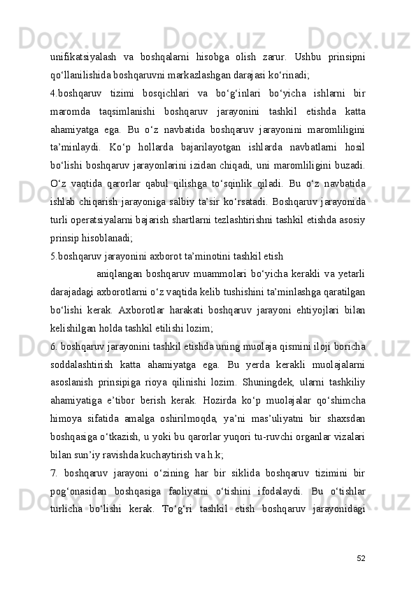 unifikatsiyalash   va   boshqalarni   hisobga   olish   zarur.   Ushbu   prinsipni
qo‘llanilishida boshqaruvni markazlashgan darajasi ko‘rinadi;
4.boshqaruv   tizimi   bosqichlari   va   bo‘g‘inlari   bo‘yicha   ishlarni   bir
maromda   taqsimlanishi   boshqaruv   jarayonini   tashkil   etishda   katta
ahamiyatga   ega.   Bu   o‘z   navbatida   boshqaruv   jarayonini   maromliligini
ta’minlaydi.   Ko‘p   hollarda   bajarilayotgan   ishlarda   navbatlarni   hosil
bo‘lishi boshqaruv jarayonlarini izidan chiqadi, uni maromliligini buzadi.
O‘z   vaqtida   qarorlar   qabul   qilishga   to‘sqinlik   qiladi.   Bu   o‘z   navbatida
ishlab   chiqarish   jarayoniga   salbiy   ta’sir   ko‘rsatadi.   Boshqaruv   jarayonida
turli operatsiyalarni bajarish shartlarni tezlashtirishni tashkil etishda asosiy
prinsip hisoblanadi; 
5.boshqaruv jarayonini axborot ta’minotini tashkil etish    
                        aniqlangan   boshqaruv   muammolari   bo‘yicha   kerakli   va   yetarli
darajadagi axborotlarni o‘z vaqtida kelib tushishini ta’minlashga qaratilgan
bo‘lishi   kerak.   Axborotlar   harakati   boshqaruv   jarayoni   ehtiyojlari   bilan
kelishilgan holda tashkil etilishi lozim;
6. boshqaruv jarayonini tashkil etishda uning muolaja qismini iloji boricha
soddalashtirish   katta   ahamiyatga   ega.   Bu   yerda   kerakli   muolajalarni
asoslanish   prinsipiga   rioya   qilinishi   lozim.   Shuningdek,   ularni   tashkiliy
ahamiyatiga   e’tibor   berish   kerak.   Hozirda   ko‘p   muolajalar   qo‘shimcha
himoya   sifatida   amalga   oshirilmoqda,   ya’ni   mas’uliyatni   bir   shaxsdan
boshqasiga o‘tkazish, u yoki bu qarorlar yuqori tu-ruvchi organlar vizalari
bilan sun’iy ravishda kuchaytirish va h.k; 
7.   boshqaruv   jarayoni   o‘zining   har   bir   siklida   boshqaruv   tizimini   bir
pog‘onasidan   boshqasiga   faoliyatni   o‘tishini   ifodalaydi.   Bu   o‘tishlar
turlicha   bo‘lishi   kerak.   To‘g‘ri   tashkil   etish   boshqaruv   jarayonidagi
52 
