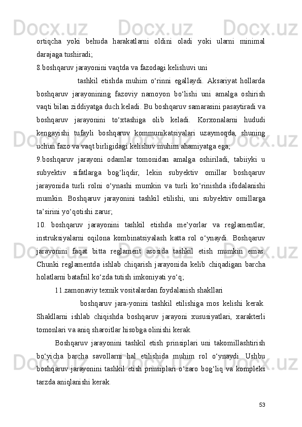 ortiqcha   yoki   behuda   harakatlarni   oldini   oladi   yoki   ularni   minimal
darajaga tushiradi; 
8.boshqaruv jarayonini vaqtda va fazodagi kelishuvi uni 
                          tashkil   etishda   muhim   o‘rinni   egallaydi.   Aksariyat   hollarda
boshqaruv   jarayonining   fazoviy   namoyon   bo‘lishi   uni   amalga   oshirish
vaqti bilan ziddiyatga duch keladi. Bu boshqaruv samarasini pasaytiradi va
boshqaruv   jarayonini   to‘xtashiga   olib   keladi.   Korxonalarni   hududi
kengayishi   tufayli   boshqaruv   kommunikatsiyalari   uzaymoqda,   shuning
uchun fazo va vaqt birligidagi kelishuv muhim ahamiyatga ega;
9.boshqaruv   jarayoni   odamlar   tomonidan   amalga   oshiriladi,   tabiiyki   u
subyektiv   sifatlarga   bog‘liqdir,   lekin   subyektiv   omillar   boshqaruv
jarayonida   turli   rolni   o‘ynashi   mumkin   va   turli   ko‘rinishda   ifodalanishi
mumkin.   Boshqaruv   jarayonini   tashkil   etilishi,   uni   subyektiv   omillarga
ta’sirini yo‘qotishi zarur;
10.   boshqaruv   jarayonini   tashkil   etishda   me’yorlar   va   reglamentlar,
instruksiyalarni   oqilona   kombinatsiyalash   katta   rol   o‘ynaydi.   Boshqaruv
jarayonini   faqat   bitta   reglament   asosida   tashkil   etish   mumkin   emas.
Chunki   reglamentda   ishlab   chiqarish   jarayonida   kelib   chiqadigan   barcha
holatlarni batafsil ko‘zda tutish imkoniyati yo‘q;
11.zamonaviy texnik vositalardan foydalanish shakllari    
                          boshqaruv   jara-yonini   tashkil   etilishiga   mos   kelishi   kerak.
Shakllarni   ishlab   chiqishda   boshqaruv   jarayoni   xususiyatlari,   xarakterli
tomonlari va aniq sharoitlar hisobga olinishi kerak. 
Boshqaruv   jarayonini   tashkil   etish   prinsiplari   uni   takomillashtirish
bo‘yicha   barcha   savollarni   hal   etilishida   muhim   rol   o‘ynaydi.   Ushbu
boshqaruv   jarayonini   tashkil   etish   prinsiplari   o‘zaro   bog‘liq   va   kompleks
tarzda aniqlanishi kerak.
53 