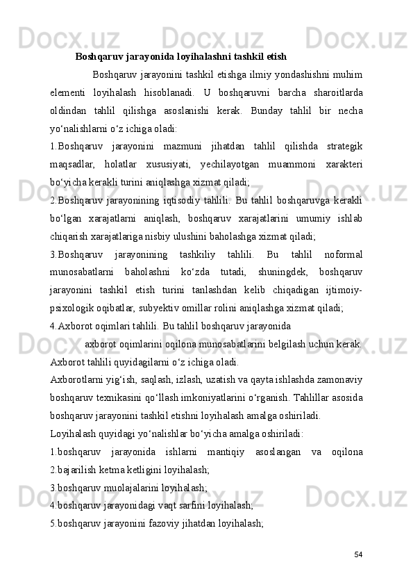 Boshqaruv jarayonida loyihalashni tashkil etish
                         Boshqaruv jarayonini tashkil etishga ilmiy yondashishni muhim
elementi   loyihalash   hisoblanadi.   U   boshqaruvni   barcha   sharoitlarda
oldindan   tahlil   qilishga   asoslanishi   kerak.   Bunday   tahlil   bir   necha
yo‘nalishlarni o‘z ichiga oladi:
1.Boshqaruv   jarayonini   mazmuni   jihatdan   tahlil   qilishda   strategik
maqsadlar,   holatlar   xususiyati,   yechilayotgan   muammoni   xarakteri
bo‘yicha kerakli turini aniqlashga xizmat qiladi;
2.Boshqaruv   jarayonining   iqtisodiy   tahlili.   Bu   tahlil   boshqaruvga   kerakli
bo‘lgan   xarajatlarni   aniqlash,   boshqaruv   xarajatlarini   umumiy   ishlab
chiqarish xarajatlariga nisbiy ulushini baholashga xizmat qiladi;
3.Boshqaruv   jarayonining   tashkiliy   tahlili.   Bu   tahlil   noformal
munosabatlarni   baholashni   ko‘zda   tutadi,   shuningdek,   boshqaruv
jarayonini   tashkil   etish   turini   tanlashdan   kelib   chiqadigan   ijtimoiy-
psixologik oqibatlar, subyektiv omillar rolini aniqlashga xizmat qiladi;
4.Axborot oqimlari tahlili. Bu tahlil boshqaruv jarayonida    
             axborot oqimlarini oqilona munosabatlarini belgilash uchun kerak.
Axborot tahlili quyidagilarni o‘z ichiga oladi.
Axborotlarni yig‘ish, saqlash, izlash, uzatish va qayta ishlashda zamonaviy
boshqaruv texnikasini qo‘llash imkoniyatlarini o‘rganish. Tahlillar asosida
boshqaruv jarayonini tashkil etishni loyihalash amalga oshiriladi. 
Loyihalash quyidagi yo‘nalishlar bo‘yicha amalga oshiriladi:
1.boshqaruv   jarayonida   ishlarni   mantiqiy   asoslangan   va   oqilona
2.bajarilish ketma ketligini loyihalash;
3.boshqaruv muolajalarini loyihalash;
4.boshqaruv jarayonidagi vaqt sarfini loyihalash;
5.boshqaruv jarayonini fazoviy jihatdan loyihalash;
54 