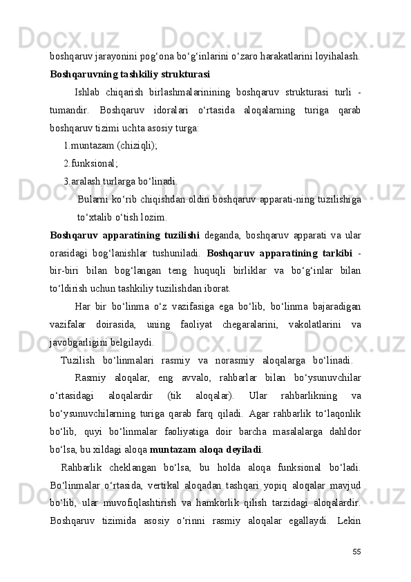 boshqaruv jarayonini pog‘ona bo‘g‘inlarini o‘zaro harakatlarini loyihalash.
Boshqaruvning tashkiliy strukturasi
Ishlab   chiqarish   birlashmalarinining   boshqaruv   strukturasi   turli   -
tumandir.  Boshqaruv   idoralari   o‘rtasida   aloqalarning   turiga   qarab
boshqaruv tizimi uchta asosiy turga:
1.muntazam (chiziqli); 
2.funksional;
3.aralash turlarga bo‘linadi. 
Bularni ko‘rib chiqishdan oldin boshqaruv apparati-ning tuzilishiga
to‘xtalib o‘tish lozim.
Boshqaruv   apparatining   tuzilishi   deganda,   boshqaruv   apparati   va   ular
orasidagi   bog‘lanishlar   tushuniladi.   Boshqaruv   apparatining   tarkibi   -
bir-biri   bilan   bog‘langan   teng   huquqli   birliklar   va   bo‘g‘inlar   bilan
to‘ldirish uchun tashkiliy tuzilishdan iborat. 
Har   bir   bo‘linma   o‘z   vazifasiga   ega   bo‘lib,   bo‘linma   bajaradigan
vazifalar   doirasida,   uning   faoliyat   chegaralarini,   vakolatlarini   va
javobgarligini belgilaydi.
Tuzilish   bo‘linmalari   rasmiy   va   norasmiy   aloqalarga   bo‘linadi.  
Rasmiy   aloqalar,   eng   avvalo,   rahbarlar   bilan   bo‘ysunuvchilar
o‘rtasidagi   aloqalardir   (tik   aloqalar).   Ular   rahbarlikning   va
bo‘ysunuvchilarning   turiga   qarab   farq   qiladi.   Agar   rahbarlik   to‘laqonlik
bo‘lib,   quyi   bo‘linmalar   faoliyatiga   doir   barcha   masalalarga   dahldor
bo‘lsa, bu xildagi aloqa  muntazam aloqa deyiladi . 
Rahbarlik   cheklangan   bo‘lsa,   bu   holda   aloqa   funksional   bo‘ladi.
Bo‘linmalar   o‘rtasida,   vertikal   aloqadan   tashqari   yopiq   aloqalar   mavjud
bo‘lib,   ular   muvofiqlashtirish   va   hamkorlik   qilish   tarzidagi   aloqalardir.
Boshqaruv   tizimida   asosiy   o‘rinni   rasmiy   aloqalar   egallaydi.   Lekin
55 