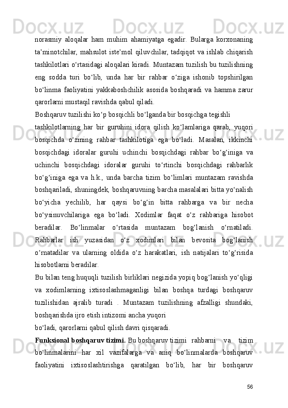 norasmiy   aloqalar   ham   muhim   ahamiyatga   egadir.   Bularga   korxonaning
ta’minotchilar, mahsulot iste’mol qiluvchilar, tadqiqot va ishlab chiqarish
tashkilotlari o‘rtasidagi aloqalari kiradi. Muntazam tuzilish bu tuzilishning
eng   sodda   turi   bo‘lib,   unda   har   bir   rahbar   o‘ziga   ishonib   topshirilgan
bo‘linma   faoliyatini   yakkaboshchilik   asosida   boshqaradi   va   hamma   zarur
qarorlarni mustaqil ravishda qabul qiladi.
Boshqaruv tuzilishi ko‘p bosqichli bo‘lganda bir bosqichga  tegishli
tashkilotlarning   har   bir   guruhini   idora   qilish   ko‘lamlariga   qarab,   yuqori
bosqichda   o‘zining   rahbar   tashkilotiga   ega   bo‘ladi.   Masalan,   ikkinchi
bosqichdagi   idoralar   guruhi   uchinchi   bosqichdagi   rahbar   bo‘g‘iniga   va
uchinchi   bosqichdagi   idoralar   guruhi   to‘rtinchi   bosqichdagi   rahbarlik
bo‘g‘iniga   ega   va   h.k.,   unda   barcha   tizim   bo‘limlari   muntazam   ravishda
boshqariladi, shuningdek, boshqaruvning barcha masalalari bitta yo‘nalish
bo‘yicha   yechilib,   har   qaysi   bo‘g‘in   bitta   rahbarga   va   bir   necha
bo‘ysinuvchilariga   ega   bo‘ladi.   Xodimlar   faqat   o‘z   rahbariga   hisobot
beradilar.   Bo‘linmalar   o‘rtasida   muntazam   bog‘lanish   o‘rnatiladi.
Rahbarlar   ish   yuzasidan   o‘z   xodimlari   bilan   bevosita   bog‘lanish
o‘rnatadilar   va   ularning   oldida   o‘z   harakatlari,   ish   natijalari   to‘g‘risida
hisobotlarni beradilar. 
Bu bilan teng huquqli tuzilish birliklari negizida yopiq bog‘lanish yo‘qligi
va   xodimlarning   ixtisoslashmaganligi   bilan   boshqa   turdagi   boshqaruv
tuzilishidan   ajralib   turadi   .   Muntazam   tuzilishning   afzalligi   shundaki,
boshqarishda ijro etish intizomi ancha yuqori 
bo‘ladi, qarorlarni qabul qilish davri qisqaradi. 
Funksional boshqaruv tizimi.  Bu boshqaruv tizimi  rahbarni   va   tizim
bo‘linmalarini   har   xil   vazifalarga   va   aniq   bo‘linmalarda   boshqaruv
faoliyatini   ixtisoslashtirishga   qaratilgan   bo‘lib,   har   bir   boshqaruv
56 