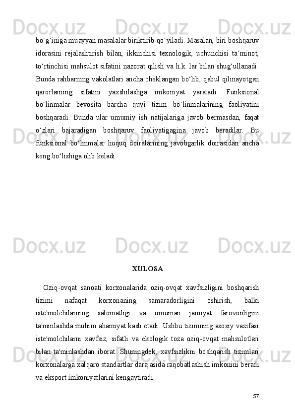 bo‘g‘iniga muayyan masalalar biriktirib qo‘yiladi. Masalan, biri boshqaruv
idorasini   rejalashtirish   bilan,   ikkinchisi   texnologik,   uchunchisi   ta’minot,
to‘rtinchisi mahsulot sifatini nazorat qilish va h.k. lar bilan shug‘ullanadi.
Bunda rahbarning vakolatlari ancha cheklangan bo‘lib, qabul qilinayotgan
qarorlarning   sifatini   yaxshilashga   imkoniyat   yaratadi.   Funksional
bo‘linmalar   bevosita   barcha   quyi   tizim   bo‘linmalarining   faoliyatini
boshqaradi.   Bunda   ular   umumiy   ish   natijalariga   javob   bermasdan,   faqat
o‘zlari   bajaradigan   boshqaruv   faoliyatigagina   javob   beradilar.   Bu
funksional   bo‘linmalar   huquq   doiralarining   javobgarlik   doirasidan   ancha
keng bo‘lishiga olib keladi. 
XULOSA
    Oziq-ovqat   sanoati   korxonalarida   oziq-ovqat   xavfsizligini   boshqarish
tizimi   nafaqat   korxonaning   samaradorligini   oshirish,   balki
iste'molchilarning   salomatligi   va   umuman   jamiyat   farovonligini
ta'minlashda muhim ahamiyat kasb etadi. Ushbu tizimning asosiy vazifasi
iste'molchilarni   xavfsiz,   sifatli   va   ekologik   toza   oziq-ovqat   mahsulotlari
bilan   ta'minlashdan   iborat.   Shuningdek,   xavfsizlikni   boshqarish   tizimlari
korxonalarga xalqaro standartlar darajasida raqobatlashish imkonini beradi
va eksport imkoniyatlarini kengaytiradi.
57 