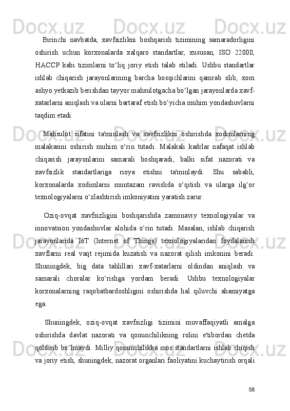    Birinchi   navbatda,   xavfsizlikni   boshqarish   tizimining   samaradorligini
oshirish   uchun   korxonalarda   xalqaro   standartlar,   xususan,   ISO   22000,
HACCP   kabi   tizimlarni   to‘liq   joriy   etish   talab   etiladi.   Ushbu   standartlar
ishlab   chiqarish   jarayonlarining   barcha   bosqichlarini   qamrab   olib,   xom
ashyo yetkazib berishdan tayyor mahsulotgacha bo‘lgan jarayonlarda xavf-
xatarlarni aniqlash va ularni bartaraf etish bo‘yicha muhim yondashuvlarni
taqdim etadi.
    Mahsulot   sifatini   ta'minlash   va   xavfsizlikni   oshirishda   xodimlarning
malakasini   oshirish   muhim   o‘rin   tutadi.   Malakali   kadrlar   nafaqat   ishlab
chiqarish   jarayonlarini   samarali   boshqaradi,   balki   sifat   nazorati   va
xavfsizlik   standartlariga   rioya   etishni   ta'minlaydi.   Shu   sababli,
korxonalarda   xodimlarni   muntazam   ravishda   o‘qitish   va   ularga   ilg‘or
texnologiyalarni o‘zlashtirish imkoniyatini yaratish zarur.
    Oziq-ovqat   xavfsizligini   boshqarishda   zamonaviy   texnologiyalar   va
innovatsion   yondashuvlar   alohida   o‘rin   tutadi.   Masalan,   ishlab   chiqarish
jarayonlarida   IoT   (Internet   of   Things)   texnologiyalaridan   foydalanish
xavflarni   real   vaqt   rejimida   kuzatish   va   nazorat   qilish   imkonini   beradi.
Shuningdek,   big   data   tahlillari   xavf-xatarlarni   oldindan   aniqlash   va
samarali   choralar   ko‘rishga   yordam   beradi.   Ushbu   texnologiyalar
korxonalarning   raqobatbardoshligini   oshirishda   hal   qiluvchi   ahamiyatga
ega.
    Shuningdek,   oziq-ovqat   xavfsizligi   tizimini   muvaffaqiyatli   amalga
oshirishda   davlat   nazorati   va   qonunchilikning   rolini   e'tibordan   chetda
qoldirib bo‘lmaydi. Milliy qonunchilikka mos standartlarni ishlab chiqish
va joriy etish, shuningdek, nazorat organlari faoliyatini kuchaytirish orqali
58 