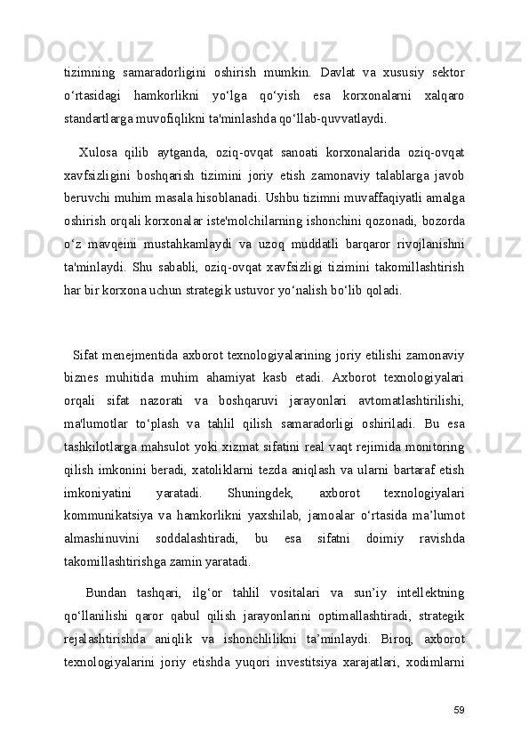 tizimning   samaradorligini   oshirish   mumkin.   Davlat   va   xususiy   sektor
o‘rtasidagi   hamkorlikni   yo‘lga   qo‘yish   esa   korxonalarni   xalqaro
standartlarga muvofiqlikni ta'minlashda qo‘llab-quvvatlaydi.
    Xulosa   qilib   aytganda,   oziq-ovqat   sanoati   korxonalarida   oziq-ovqat
xavfsizligini   boshqarish   tizimini   joriy   etish   zamonaviy   talablarga   javob
beruvchi muhim masala hisoblanadi. Ushbu tizimni muvaffaqiyatli amalga
oshirish orqali korxonalar iste'molchilarning ishonchini qozonadi, bozorda
o‘z   mavqeini   mustahkamlaydi   va   uzoq   muddatli   barqaror   rivojlanishni
ta'minlaydi.   Shu   sababli,   oziq-ovqat   xavfsizligi   tizimini   takomillashtirish
har bir korxona uchun strategik ustuvor yo‘nalish bo‘lib qoladi.
   Sifat menejmentida axborot texnologiyalarining joriy etilishi zamonaviy
biznes   muhitida   muhim   ahamiyat   kasb   etadi.   Axborot   texnologiyalari
orqali   sifat   nazorati   va   boshqaruvi   jarayonlari   avtomatlashtirilishi,
ma'lumotlar   to‘plash   va   tahlil   qilish   samaradorligi   oshiriladi.   Bu   esa
tashkilotlarga mahsulot yoki xizmat sifatini real vaqt rejimida monitoring
qilish  imkonini  beradi,  xatoliklarni  tezda  aniqlash   va  ularni  bartaraf  etish
imkoniyatini   yaratadi.   Shuningdek,   axborot   texnologiyalari
kommunikatsiya   va   hamkorlikni   yaxshilab,   jamoalar   o‘rtasida   ma’lumot
almashinuvini   soddalashtiradi,   bu   esa   sifatni   doimiy   ravishda
takomillashtirishga zamin yaratadi.
    Bundan   tashqari,   ilg‘or   tahlil   vositalari   va   sun’iy   intellektning
qo‘llanilishi   qaror   qabul   qilish   jarayonlarini   optimallashtiradi,   strategik
rejalashtirishda   aniqlik   va   ishonchlilikni   ta’minlaydi.   Biroq,   axborot
texnologiyalarini   joriy   etishda   yuqori   investitsiya   xarajatlari,   xodimlarni
59 