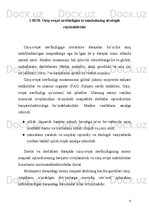 1-BOB. Oziq-ovqat xavfsizligini ta'minlashning strategik
rejalashtirishi
Oziq-ovqat   xavfsizligiga   iyerarxiya   darajalari   bo’yicha   aniq
tarkiblashtirilgan   maqsadlarga   ega   bo’lgan   ko’p   darajali   tizim   sifatida
qarash   zarur.   Mazkur   muammoni   hal   qiluvchi   subyektlarga   ko’ra   global,
xududlararo,   davlatlararo,   davlat,   mahalliy,   aholi   guruhlari   va   oila   (uy
xo’jaliklari), ya’ni 7 ta darajalarini ajratib ko’rsatish mumkin.
Oziq-ovqat   xavfsizligi   muammosini   global   (jahon)   miqyosda   xalqaro
tashkilotlar   va   maxsus   organlar   (FAO,   Xalqaro   savdo   tashkiloti,   Oziq-
ovqat   xavfsizligi   qo’mitasi)   hal   qiladilar.   Ularning   asosiy   vazifasi
insoniyat   rivojlanishini   ta’minlash   maqsadida   davlatlar   iqtisodiyotini
barqarorlashtirishga   ko’maklashishdir.   Mazkur   vazifalarni   amalga
oshirish:
● ishlab   chiqarish   hajmini   oshirib   borishga   ta’sir   ko’rsatuvchi   uzoq
muddatli dastur va loyihalarni ishlab chiqish va joriy etish;
● zaxiralarni   yaratish   va   noqulay   iqtisodiy   va   ekologik   vaziyatlarda
yordam tashkil qilish orqali amalga oshiriladi.
Davlat   va   davlatlaro   darajada   oziq-ovqat   xavfsizdigining   asosiy
maqsadi iqtisodiyotning barqaror rivojlantirish va oziq-ovqat mahsulotlari
bozorlarini muvozanatlashtirishdan iborat.
Mintaqaviy darajadagi asosiy maqsad-aholining barcha guruhlari oziq-
ovqatlarni   o’rnatilgan   me’yorlarga   muvofiq   iste’mol   qilinishini
kafolatlaydigan darajadagi daromadar bilan ta’minlashdir.
6 