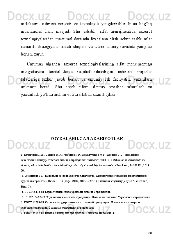 malakasini   oshirish   zarurati   va   texnologik   yangilanishlar   bilan   bog‘liq
muammolar   ham   mavjud.   Shu   sababli,   sifat   menejmentida   axborot
texnologiyalaridan   maksimal   darajada   foydalana   olish   uchun   tashkilotlar
samarali   strategiyalar   ishlab   chiqishi   va   ularni   doimiy   ravishda   yangilab
borishi zarur.
    Umuman   olganda,   axborot   texnologiyalarining   sifat   menejmentiga
integratsiyasi   tashkilotlarga   raqobatbardoshligini   oshirish,   mijozlar
talablariga   tezkor   javob   berish   va   umumiy   ish   faoliyatini   yaxshilash
imkonini   beradi.   Shu   orqali   sifatni   doimiy   ravishda   ta'minlash   va
yaxshilash yo‘lida muhim vosita sifatida xizmat qiladi.
FOYDALANILGAN ADABIYOTLAR
1. Перегудов Л.В., Саидов М.Х., Файзиев Р.Р., Исматуллаев Ф.Р., Абидов О.С. Управление 
качеством и конкурентоспособностью продукции. Ташкент, 2001. 2. «Mаhsulоt sifаti nаzоrаti vа 
sinоv qurilmаlаri» fаnidаn kurs ishini bаjаrish bo‘yichа uslubiy ko‘rsаtmаlаr.-Tоshkеnt, ToshDTU, 2014 . 
20.
 3. Сибринин Б.П. Методы и средства контроля качества. Методические указания к выполнению 
курсового проекта.– Пенза: ПГУ, каф. МСК, 2005. – 27 с. (В помощь студенту, серия "Качество", 
Вып. 7).
 4. ГОСТ 2.116-84 Карта технического уровня и качества продукции.
 5. ГОСТ 15467-79 Управление качеством продукции. Основные понятия. Термины и определения. 
6. ГОСТ 16504-81 Система государственных испытаний продукции. Испытания и контроль 
качества продукции. Основные термины и определения. 
7. ГОСТ 24297-87 Входной контроль продукции. Основные положения. 
60 